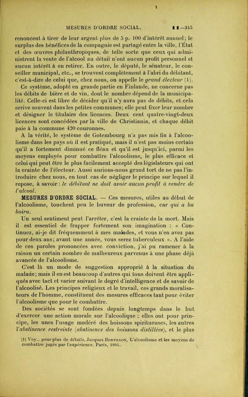 I MESURES D’ORDRE SOCIAL. 11—345 renoncent à tirer de leur argent plus de 5 p. 100 d’intérêt annuel; le surplus des bénéfices de la compagnie est partagé entre la ville, l’État et des œuvres philanthropiques, de telle sorte que ceux qui admi- nistrent la vente de l’alcool au détail n’ont aucun profit personnel et aucun intérêt à en retirer. En outre, le député, le sénateur, le con- seiller municipal, etc., se trouvent complètement à l’abri du débitant, c’est-à-dire de celui que, chez nous, on appelle le grand électeur (1). Ce système, adopté en grande partie en Finlande, ne concerne pas les débits de bière et de vin, dont le nombre dépend de la municipa- lité. Celle-ci est libre de décider qu'il n’y aura pas de débits, et cela arrive souvent dans les petites communes; elle peut fixer leur nombre et désigner le titulaire des licences. Deux cent quatre-vingt-deux licences sont concédées par la ville de Christiania, et chaque débit paie à la commune 4*20 couronnes. A la vérité, le système de Gotembourg n’a pas mis fin à l’alcoo- lisme dans les pays où il est pratiqué, mais il n’est pas moins certain qu’il a fortement diminué ce fléau et qu’il est jusqu’ici, parmi les moyens employés pour combattre l’alcoolisme, le plus efficace et celui qui peut être le plus facilement accepté des législateurs qui ont la crainte de l’électeur. Aussi aurions-nous grand tort de ne pas l’in- troduire chez nous, en tout cas de négliger le principe sur lequel il repose, à savoir : le débitant ne doit avoir aucun profit à vendre de 1 alcool. MESURES D’ORDRE SOCIAL. — Ces mesures, utiles au début de l’alcoolisme, touchent peu le buveur de profession, car qui a bu boira. Un seul sentiment peut l’arrêter, c’est la crainte de la mort. Mais il est essentiel de frapper fortement son imagination : « Con- tinuez, ai-je dit fréquemment à mes malades, et vous n’en avez pas pour deux ans; avant une année, vous serez tuberculeux ». A l’aide de ces paroles prononcées avec conviction, j’ai pu ramener à la raison un certain nombre de malheureux parvenus à une phase déjà avancée de l’alcoolisme. C’est là un mode de suggestion approprié à la situation du malade; mais il en est beaucoup d’autres qui tous doivent être appli- qués avec tact et varier suivant le degré d’intelligence et de savoir de l’alcoolisé. Les principes religieux et le travail, ces grands moralisa- teurs de l’homme, constituent des mesures efficaces tant pour éviter l’alcoolisme que pour le combattre. Des sociétés se sont fondées depuis longtemps dans le but d’exercer une action morale sur l’alcoolique ; elles ont pour prin- cipe, les unes l’usage modéré des boissons spiritueuses, les autres Y abstinence restreinte (abstinence des boissons distillées), et le plus (1) Voy., pour plus de détails, Jacques Bertillon, L’alcoolisme et les moyens de combattre jugés par l’expérience. Paris, 1904.