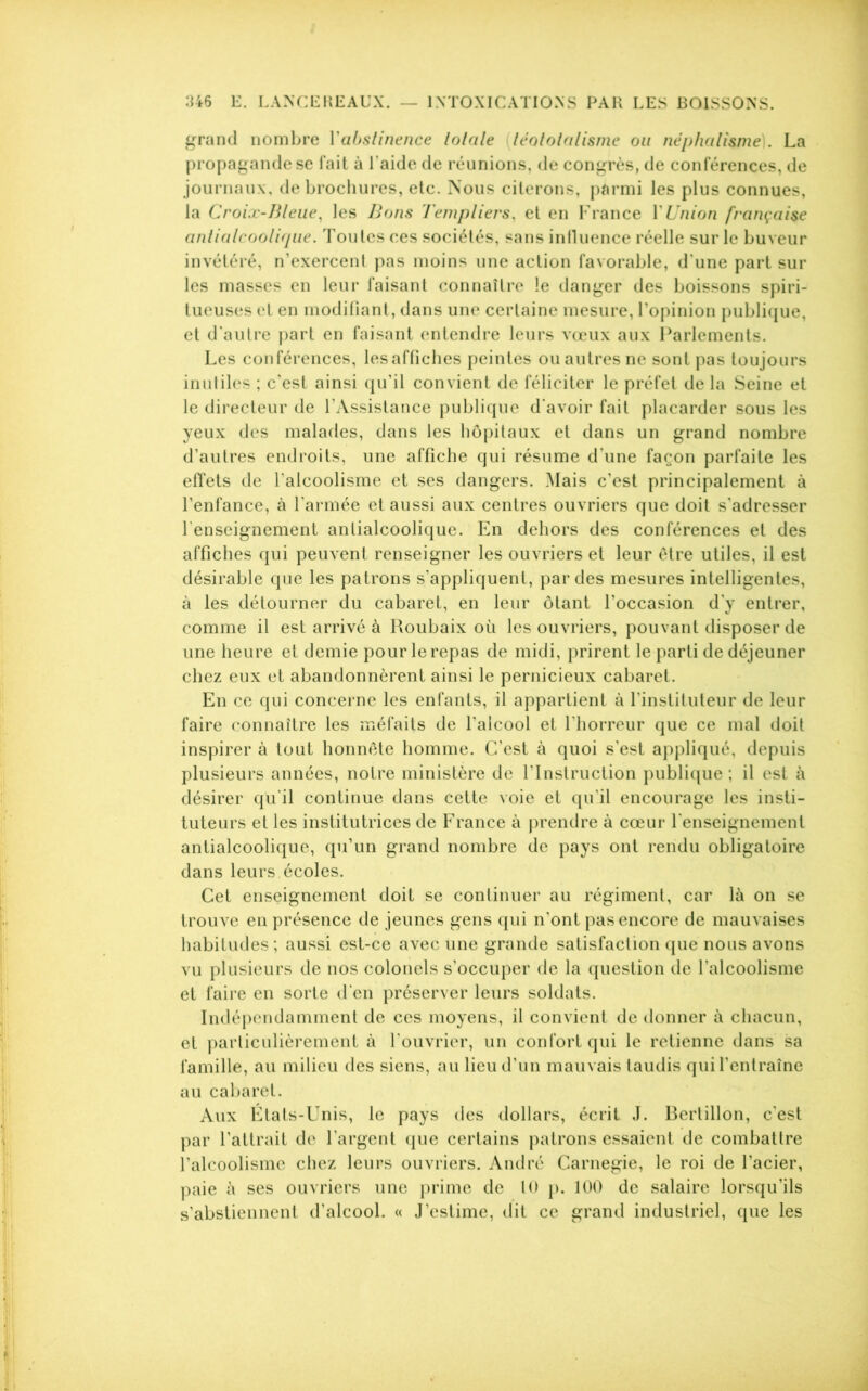 grand nombre Yabstinence totale léotolalisme ou néphalisme). La propagande se fait à l'aide de réunions, de congrès, de conférences, de journaux, de brochures, etc. Nous citerons, parmi les plus connues, la Croix-Bleue, les Bons Templiers, et en France Y Union française antialcoolique. Toutes ces sociétés, sans influence réelle sur le buveur invétéré, n’exercent pas moins une action favorable, d une part sur les masses en leur faisant connaître le danger des boissons spiri- tueuses et en modifiant, dans une certaine mesure, l’opinion publique, et d’autre part en faisant entendre leurs vœux aux Parlements. Les conférences, les affiches peintes ou autres ne sont pas toujours inuliles ; c’est ainsi qu’il convient de féliciter le préfet de la Seine et le directeur de l’Assistance publique d'avoir fait placarder sous les yeux des malades, dans les hôpitaux et dans un grand nombre d’autres endroits, une affiche qui résume d’une façon parfaite les effets de l’alcoolisme et ses dangers. Mais c’est principalement à l’enfance, à l’armée et aussi aux centres ouvriers que doit s’adresser l'enseignement antialcoolique. En dehors des conférences et des affiches qui peuvent renseigner les ouvriers et leur être utiles, il est désirable que les patrons s’appliquent, par des mesures intelligentes, à les détourner du cabaret, en leur ôtant l’occasion d’y entrer, comme il est arrivé à Roubaix où les ouvriers, pouvant disposer de une heure et demie pour le repas de midi, prirent le parti de déjeuner chez eux et abandonnèrent ainsi le pernicieux cabaret. En ce qui concerne les enfants, il appartient à l’instituteur de leur faire connaître les méfaits de l’alcool et l'horreur que ce mal doit inspirer à tout honnête homme. C’est à quoi s’est appliqué, depuis plusieurs années, notre ministère de l'Instruction publique ; il est à désirer qu'il continue dans cette voie et qu'il encourage les insti- tuteurs et les institutrices de France à prendre à cœur l'enseignement antialcoolique, qu’un grand nombre de pays ont rendu obligatoire dans leurs écoles. Cet enseignement doit se continuer au régiment, car là on se trouve en présence de jeunes gens qui n’ont pas encore de mauvaises habitudes; aussi est-ce avec une grande satisfaction que nous avons vu plusieurs de nos colonels s’occuper de la question de l’alcoolisme et faire en sorte d’en préserver leurs soldats. Indépendamment de ces moyens, il convient de donner à chacun, et particulièrement à l’ouvrier, un confort qui le retienne dans sa famille, au milieu des siens, au lieu d’un mauvais taudis quil’entraîne au cabaret. Aux États-Unis, le pays des dollars, écrit J. Bertillon, c’est par l’attrait de l’argent que certains patrons essaient de combattre l’alcoolisme chez leurs ouvriers. André Carnegie, le roi de l’acier, paie à ses ouvriers une prime de 10 p. 100 de salaire lorsqu’ils s’abstiennent d’alcool. « J’estime, dit ce grand industriel, que les