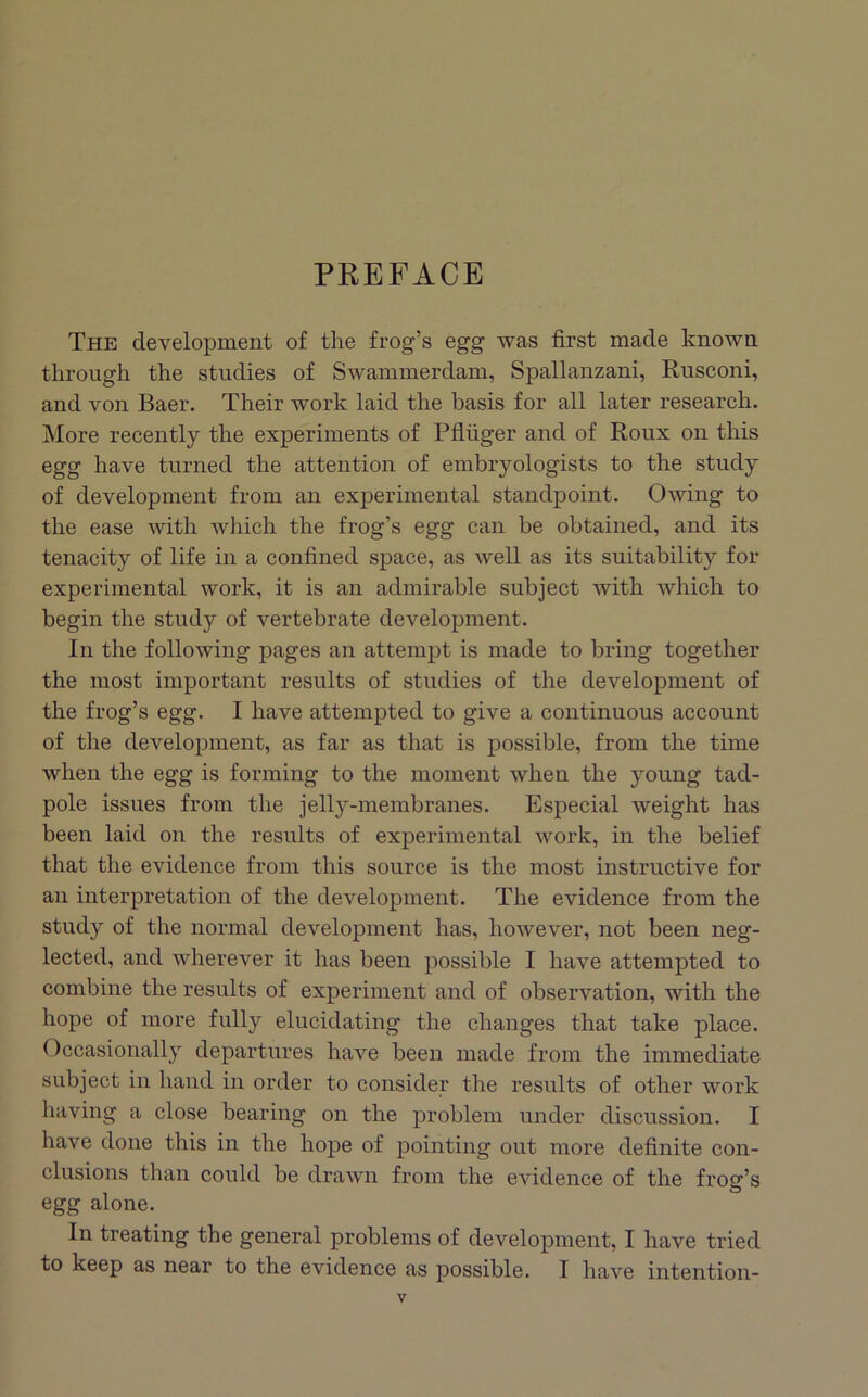 PREFACE The development of the frog’s egg was first made known through the studies of Swammerdam, Spallanzani, Rusconi, and von Baer. Their work laid the basis for all later research. More recently the experiments of Pfluger and of Roux on this egg have turned the attention of embryologists to the study of development from an experimental standpoint. Owing to the ease with which the frog’s egg can be obtained, and its tenacity of life in a confined space, as well as its suitability for experimental work, it is an admirable subject with which to begin the study of vertebrate development. In the following pages an attenijit is made to bring together the most important results of studies of the development of the frog’s egg. I have attempted to give a continuous account of the development, as far as that is possible, from the time when the egg is forming to the moment when the young tad- pole issues from the jelly-membranes. Especial weight has been laid on the results of experimental work, in the belief that the evidence from this source is the most instructive for an interpretation of the development. The evidence from the study of the normal development has, however, not been neg- lected, and wherever it has been possible I have attempted to combine the results of experiment and of observation, with the hope of more fully elucidating the changes that take place. Occasionally departures have been made from the immediate subject in hand in order to consider the results of other work having a close bearing on the problem under discussion. I have done this in the hope of pointing out more definite con- clusions than could be drawn from the evidence of the frog’s egg alone. In treating the general problems of development, I have tried to keep as near to the evidence as possible. I have intention-