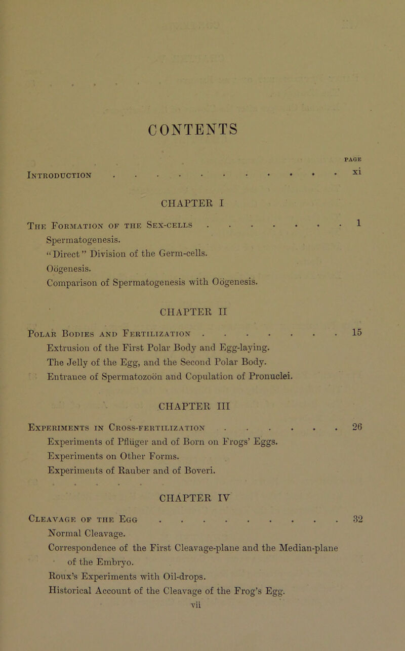 CONTENTS Introduction PAGE xi CHAPTER I The Formation of the Sex-cells 1 Spermatogenesis. “ Direct ” Division of the Germ-cells. Oogenesis. Comparison of Spermatogenesis with Oogenesis. CHAPTER II Polar Bodies and Fertilization 15 Extrusion of the First Polar Body and Egg-laying. The Jelly of the Egg, and the Second Polar Body. Entrance of Spermatozoon and Copulation of Pronuclei. CHAPTER III Experiments in Cross-fertilization 26 Experiments of Pfluger and of Born on Frogs’ Eggs. Experiments on Other Forms. Experiments of Rauber and of Boveri. CHAPTER IV Cleavage of the Egg 32 Normal Cleavage. Correspondence of the First Cleavage-plane and the Median-plane of the Embryo. Roux’s Experiments with Oil-drops. Historical Account of the Cleavage of the Frog’s Egg.