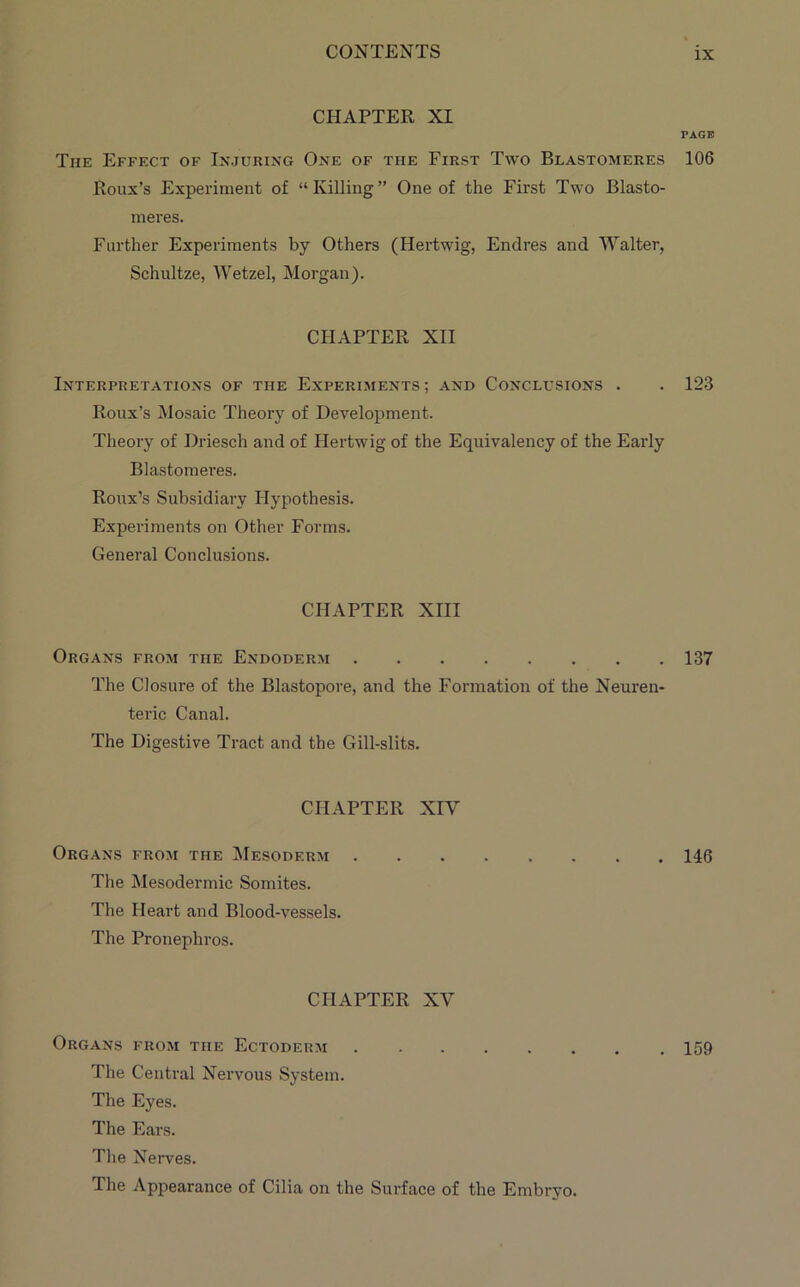 CHAPTER XI PAGE The Effect of Injuring One of the First Two Blastomeres 106 Roux’s Experiment of “Killing” One of the First Two Blasto- meres. Further Experiments by Others (Hertwig, Endres and Walter, Schultze, Wetzel, Morgan). CHAPTER XII Interpretations of the Experiments; and Conclusions . . 123 Roux’s Mosaic Theory of Development. Theory of Driesch and of Hertwig of the Equivalency of the Early Blastomeres. Roux’s Subsidiary Hypothesis. Experiments on Other Forms. General Conclusions. CHAPTER XIII Organs from the Endoderm 137 The Closure of the Blastopore, and the Formation of the Neuren- teric Canal. The Digestive Tract and the Gill-slits. CHAPTER XIV Organs from the Mesoderm 146 The Mesodermic Somites. The Heart and Blood-vessels. The Pronephros. CHAPTER XV Organs from the Ectoderm 159 The Central Nervous System. The Eyes. The Ears. The Neiwes. The Appearance of Cilia on the Surface of the Embryo.