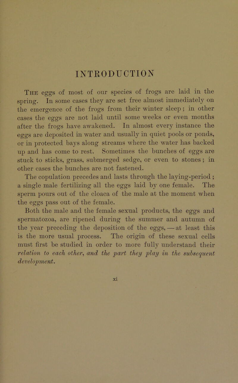 INTRODUCTION The eggs of most of our species of frogs are laid in the spring. In some cases they are set free almost immediately on the emergence of the frogs from their winter sleep; in other cases the eggs are not laid until some weeks or even months after the frogs have awakened. In almost every instance the eggs are deposited in water and usually in quiet pools or ponds, or in protected bays along streams where the water has backed up and has come to rest. Sometimes the bunches of eggs are stuck to sticks, grass, submerged sedge, or even to stones; in other cases the bunches are not fastened. The copulation precedes and lasts through the laying-period ; a single male fertilizing all the eggs laid by one female. The sperm pours out of the cloaca of the male at the moment when the eggs pass out of the female. Both the male and the female sexual products, the eggs and spermatozoa, are ripened during the summer and autumn of the year preceding the deposition of the eggs, — at least this is the more usual process. The origin of these sexual cells must first be studied in order to more fully understand their relation to each other^ and the part they play in the subsequent development.