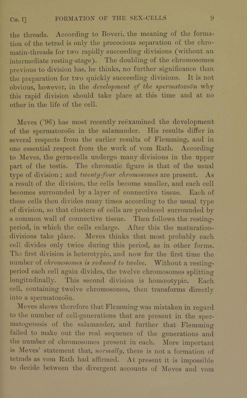 the threads. According to Boveri, the meaning of the forma- tion of the tetrad is only the precocious separation of the chro- matin-threads for two rapidly succeeding divisions (without an intermediate resting-stage). The doubling of the chromosomes previous to division has, he thinks, no further significance than the preparation for two quickly succeeding divisions. It is not obvious, however, in the development of the spermatozoon why this rapid division should take place at this time and at no other in the life of the cell. Meves (’96) has most recently reexamined the development of the spermatozoon in the salamander. His results differ in several respects from the earlier results of Flemming, and in one essential respect from the work of vom Rath. According to Meves, the germ-cells undergo many divisions in the upper part of the testis. The chromatic figure is that of the usual type of division; and tiventy-four chromosomes are present. As a result of the division, the cells become smaller, and each cell becomes surrounded by a layer of connective tissue. Each of these cells then divides many times according to the usual type of division, so that clusters of cells are produced surrounded by a common wall of connective tissue. Then follows the resting- period, in which the cells enlarge. After this the maturation- divisions take place. Meves thinks that most probably each cell divides only twice during this period, as in other forms. The first division is heterotypic, and now for the first time the number of chromosomes is reduced to tivelve. Without a restincr- O period each cell again divides, the twelve chromosomes splitting longitudinally. This second division is homoeotypic. Each cell, containing twelve chromosomes, then transforms directly into a spermatozoon. Meves shows therefore that Flemming was mistaken in reo^ard o o to the number of cell-generations that are present in the sper- matogenesis of tlie salamander, and further that Flemming failed to make out the real sequence of the generations and the number of chromosomes present in each. More important is Meves’ statement that, normally^ there is not a formation of tetrads as vom Rath had affirmed. At present it is impossible to decide between the divergent accounts of Meves and vom