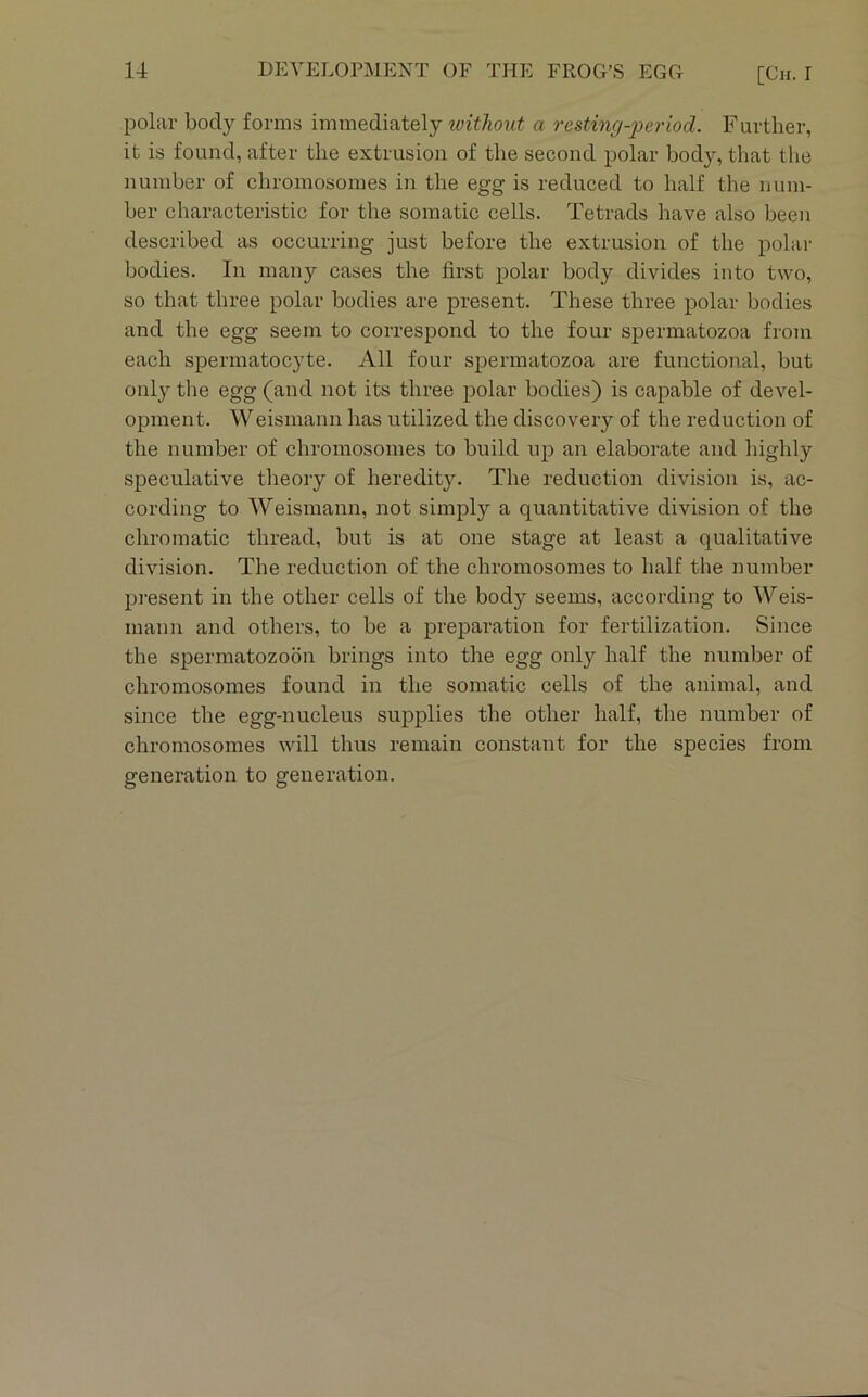 polar body forms immediately wfi/wrtf a resting-jJeriod. Further, it is found, after the extrusion of the second polar body, that the number of chromosomes in the egg is reduced to half the num- ber characteristic for the somatic cells. Tetrads have also been described as occurring just before the extrusion of the polai- bodies. In many cases the first polar body divides into two, so that three polar bodies are present. These three polar bodies and the egg seem to correspond to the four spermatozoa from each spermatocyte. All four spermatozoa are functional, but only the egg (and not its three polar bodies) is capable of devel- opment. Weismann has utilized the discovery of the reduction of the number of chromosomes to build up an elaborate and highly speculative theory of heredity. The reduction division is, ac- cording to Weismann, not simply a quantitative division of the chromatic thread, but is at one stage at least a qualitative division. The reduction of the chromosomes to half the number pi’esent in the other cells of the body seems, according to Weis- mann and others, to be a preparation for fertilization. Since the spermatozoon brings into the egg only half the number of chromosomes found in the somatic cells of the animal, and since the egg-nucleus supplies the other half, the number of chromosomes will thus remain constant for the species from generation to generation.