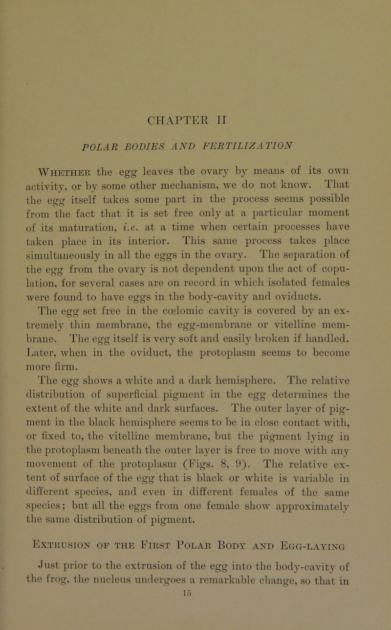 CHAPTER II POLAR BODIES AND FERTILIZATION Whether the egg leaves the ovary by means of its own activity, or by some other mechanism, we do not know. That the egg itself takes some part in the process seems possible from the fact that it is set free only at a particular moment of its maturation, i.e. at a time when certain processes have taken place in its interior. This same process takes place simultaneously in all the eggs in the ovary. The separation of the egg from the ovary is not dependent upon the act of copu- lation, for several cases are on record in which isolated females were found to have eggs in the body-cavity and oviducts. The egg set free in the coelomic cavity is covered by an ex- tremely thin membrane, the egg-membrane or vitelline mem- brane. The egg itself is very soft and easily broken if handled. Later, when in the oviduct, the protoplasm seems to become more firm. The egg shows a white and a dark hemisphere. The relative distribution of superficial pigment in the egg determines the extent of the white and dark surfaces. The outer layer of pig- ment in the black hemisphere seems to be in close contact with, or fixed to, the vitelline membrane, but the pigment lying in the protoplasm beneath the outer layer is free to move Avith any movement of the protoplasm (Figs. 8, 9). The relative ex- tent of surface of the egg that is black or white is variable in different species, and even in diiferent females of the same speeies; but all the eggs from one female show approximately the same distribution of pigment. Extrusion of the First Polar Body and Egg-laying Just prior to the extrusion of the egg into the body-cavity of the frog, the nucleus undergoes a remarkable change, so that in