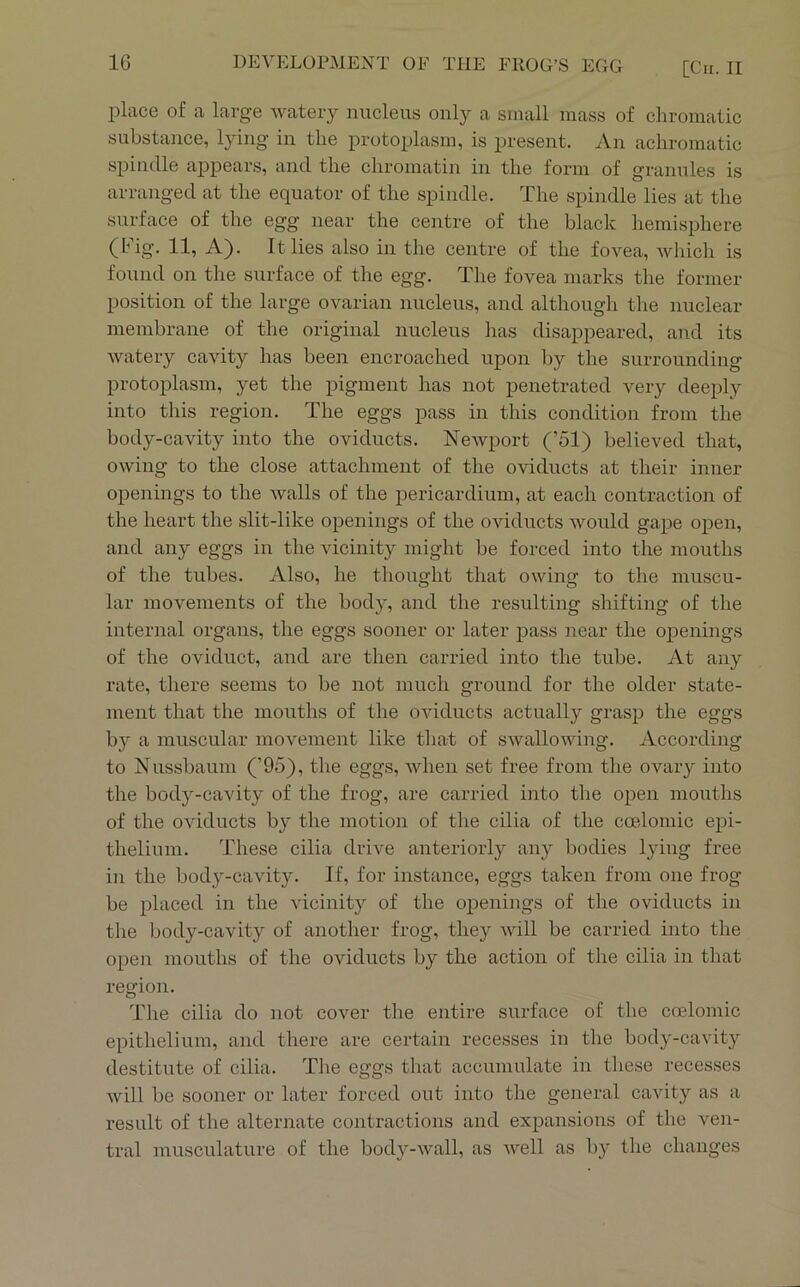place of a large watery nucleus only a small mass of chromatic substance, l}ung in the protoplasm, is present. An achromatic spindle appears, and the chromatin in the form of granules is arranged at the equator of the spindle. The spindle lies at the surface of the egg near the centre of the black hemisphere (Fig. 11, A). It lies also in the centre of the fovea, which is found on the surface of the egg. The fovea marks the former position of the large ovarian nucleus, and although tlie nuclear membrane of the original nucleus has disappeared, and its watery cavity has been encroached upon ]>y the surrounding protoplasm, yet the pigment has not penetrated very deeply into this region. The eggs pass in this condition from the body-cavity into the oviducts. Newport (’51) believed that, owing to the close attachment of the oviducts at their inner openings to the Avails of the pericardium, at each contraction of the heart the slit-like openings of the oviducts Avould gape open, and any eggs in the vicinity might be forced into the mouths of the tubes. Also, he thought that owing to the muscu- lar movements of the body, and the resulting shifting of the internal organs, the eggs sooner or later pass near the openings of the oviduct, and are then carried into the tube. At any rate, there seems to be not much ground for the older state- ment that the mouths of the oviducts actually grasp the eggs by a muscular movement like that of SAvallowing. According to Nussbaum ('95), the eggs, AAdien set free from the ovary into the body-cavity of the frog, are carried into tlie open mouths of the OAuducts by the motion of the cilia of the coelomic epi- thelium. These cilia driAm anteriorly any bodies lying free in the body-cavity. If, for instance, eggs taken from one frog be placed in the vicinity of the openings of the oviducts in the body-cavity of another frog, they Avill be carried into the open mouths of the oviducts by the action of the cilia in that region. The cilia do not cover the entire surface of the coelomic epithelium, and there are certain recesses in the body-cavity destitute of cilia. The eggs that accumulate in these recesses Avill be sooner or later forced out into tlie general cavity as a result of the alternate contractions and expansions of the ven- tral musculature of the body-Avall, as AA^ell as by the changes