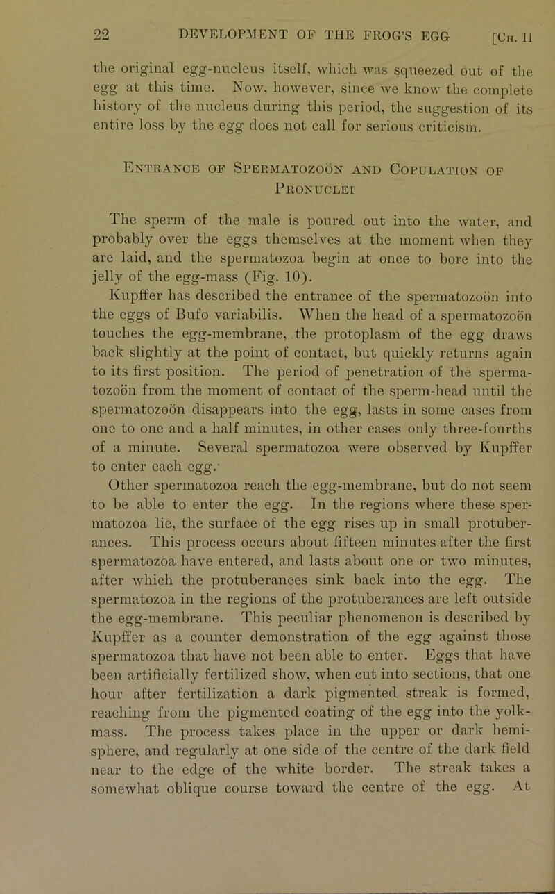 the original egg-nucleus itself, which was squeezed out of the egg at this time. Now, however, since we know the complete history of the nucleus during this period, the suggestion of its entire loss by the egg does not call for serious criticism. Entrance of Spermatozoon and Copulation of Pronuclei The sperm of the male is poured out into the Avater, and probably over the eggs themselves at the moment when they are laid, and the spermatozoa begin at once to bore into the jelly of the egg-mass (Fig. 10). Kupffer has described the entrance of the spermatozoon into the eggs of Bufo variabilis. When the head of a spermatozoon touches the egg-membrane, the protoplasm of the egg draws back slightly at the point of contact, but cpiickly returns again to its first position. The period of penetration of the sperma- tozoon from the moment of contact of the sperm-head until the spermatozoon disappears into the egg, lasts in some cases from one to one and a half minutes, in other cases only three-fourths of a minute. Several spermatozoa were observed by Kupffer to enter each egg.' Other spermatozoa reach the egg-membrane, but do not seem to be able to enter the egg. In the regions where these sper- matozoa lie, the surface of the egg rises up in small protuber- ances. This process occurs about fifteen minutes after the fir.st spermatozoa have entered, and lasts about one or two minutes, after Avhich the protuberances sink back into the egg. The spermatozoa in the regions of the protuberances are left outside the egg-membrane. This peculiar phenomenon is described by Kupffer as a counter demonstration of the egg against those spermatozoa that have not been able to enter. Eggs that have been artificially fertilized shoAV, when cut into sections, that one hour after fertilization a dark pigmented streak is formed, reaching from the pigmented coating of the egg into the yolk- mass. The process takes place in the upper or dark hemi- sphere, and regularly at one side of the centre of the dark field near to the edge of the white border. The streak takes a somewhat oblique course toAvard the centre of the egg. At