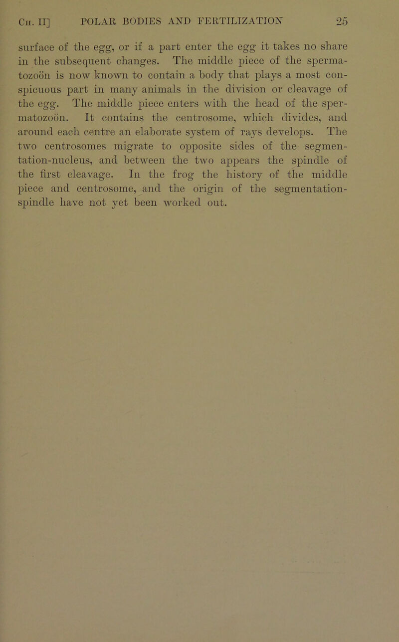 surface of the egg, or if a part enter the egg it takes no share in the subsequent changes. The middle piece of the s]3erina- tozoon is now known to contain a body that plays a most con- spicuous j3art in many animals in the division or cleavage of the egg. The middle piece enters with the head of the sper- matozoon. It contains the centrosome, which divides, and around each centre an elaborate system of rays develops. The two centrosomes migrate to opposite sides of the segmen- tation-nucleus, and between the two ajDpears the spindle of the first cleavage. In the frog the history of the middle piece and centrosome, and the origin of the segmentation- si^indle have not yet been worked out.