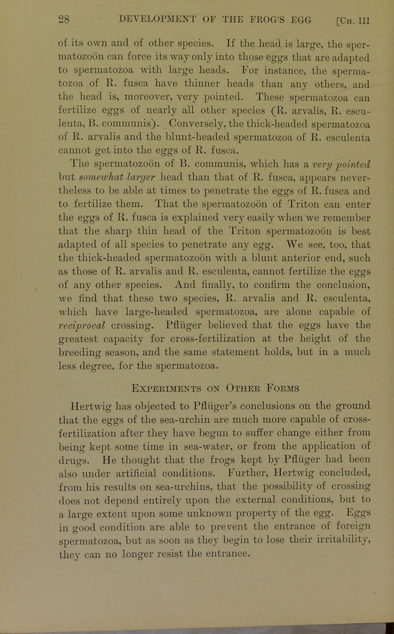 of its own and of other species. If the head is large, the sper- matozoon can force its way only into those eggs that are adapted to spermatozoa with large heads. For instance, the sperma- tozoa of R. fiisca have thinner heads than any others, and the head is, moreover, very pointed. These spermatozoa can fertilize eggs of nearly all other species (R. arvalis, R. escu- lenta, B. communis). Conversely, the thick-headed spermatozoa of R. arvalis and the blunt-headed spermatozoa of R. esculenta cannot get into the eggs of R. fusca. Tlie spermatozo5n of B. communis, which has a very -pointed but someivhat larger head than that of R. fusca, appears never- theless to be able at times to penetrate the eggs of R. fusca and to fertilize them. That the spermatozoon of Triton can enter the eggs of R. fusca is explained very easily when we remember that the sharp thin head of the Triton spermatozoon is best adapted of all species to penetrate any egg. We see, too, that the thick-headed spermatozoon with a blunt anterior end, such as those of R. arvalis and R. esculenta, cannot fertilize the eggs of any other species. And finally, to confirm the conclusion, we find that these two species, R. arvalis and R. esculenta, which have large-headed spermatozoa, are alone capable of reciprocal crossing. Pfluger believed that the eggs have the greatest capacity for cross-fertilization at the height of the breeding season, and the same statement holds, but in a much less degree, for the spermatozoa. Experiments on Other Forms Hertwig has objected to Pfliiger’s conclusions on the ground that the eggs of the sea-urchin are much more capable of cross- fertilization after they have begun to suffer change either from being kept some time in sea-water, or from the application of drugs. He thought that the frogs kept by Pfluger had been also under artificial conditions. Further, Hertwig concluded, from his results on sea-urchins, that the possibility of crossing does not depend entirely upon the external conditions, but to a large extent upon some unknown property of the egg. Eggs in good condition are able to prevent the entrance of foreign spermatozoa, but as soon as they begin to lose their irritability, they can no longer resist the entrance.