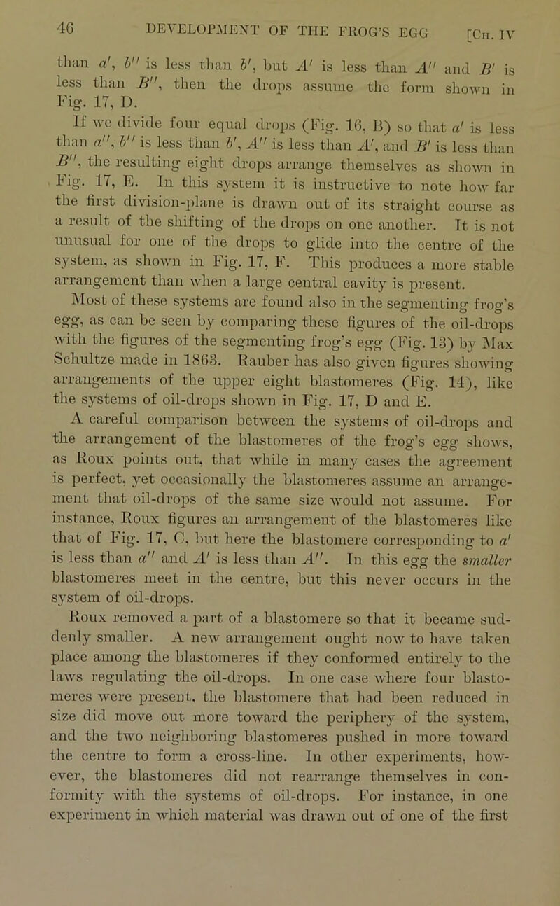 [Cii. IV than a', h is less than b', but A' is less than A and B' is less than B, then the drops assume the form shown in Fig. 17, 1). If we divide four equal drops (Fig. 16, B) so that a' is less than a”, h is less than A” is less tlian A', and B' is less than B , the resulting eig’ht drojrs arrange themselves as shown in dig. 17, E. In this system it is instructive to irote how far the first division-plane is drawn out of its straight course as a result of the shifting of the drops on one another. It is not unusual for one of the drops to glide into the centre of the system, as shown in Fig. 17, F. This produces a more stable arrangement than when a large central cavity is present. ]\Iost of these sj^stems are found also in the segmenting frog’s egg, as can be seen by comparing these figures of the oil-drops Avith the figures of the segmenting frog’s egg (Fig. 1-3) by Max Schultze made in 1863. Rauber has also given figures showing arrangements of the upper eight blastomeres (Fig. 14), like the systems of oil-drops shown in Fig. 17, D and E. A careful comparison between the systems of oil-drops and the arrangement of the blastomei’es of the frog’s egg shows, as Roux points out, that Avhile in many cases the agreement is perfect, yet occasionally the blastomeres assume an arrange- ment that oil-drops of the same size Avould not assume. For instance, Roux figures an arrangement of the blastomeres like that of Fig. 17, C, but here the blastomere corresponding to a' is less than a and A' is less than A. In this egg the smaller blastomeres meet in the centre, but this never occurs in the system of oil-drops. Roux removed a part of a blastomere so that it became sud- denly smaller. A new aiTangement ought now to have taken place among the blastomeres if they conformed entirely to the laws regulating the oil-drops. In one case where four blasto- meres were present, the blastomere that had been reduced in size did move out more toward the periphery of the system, and the two neighboring blastomeres pushed in more toward the centre to form a cross-line. In other experiments, how- ever, the blastomeres did not rearrange themselves in con- formity with the systems of oil-drops. For instance, in one experiment in which material was drawn out of one of the first