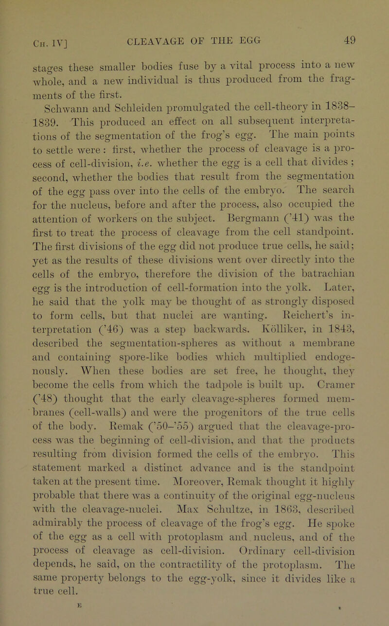 stages these smaller bodies fuse by a vital process into a new whole, and a new individual is thus produced from the frag- ments of the first. Schwann and Schleiden promulgated the cell-theory in 1838- 1839. This produced an effect on all subsequent interpreta- tions of the segmentation of the frog’s egg. The main points to settle were: first, Avhether the process of cleavage is a pro- cess of cell-division, i.e. whether the egg is a cell that divides ; second, whether the bodies that result from the segmentation of the egg pass over into the cells of the embryo. The search for the nucleus, before and after the process, also occupied the attention of workers on the subject. Bergmann (’41) was the first to treat the process of cleavage from the cell standj)oint. The first divisions of the egg did not produce true cells, he said; yet as the results of these divisions went over directly into the cells of the embryo, therefore the division of the batrachian egg is the introduction of cell-formation into the yolk. Later, he said that the yolk may be thought of as strongly disposed to form cells, but that nuclei are Avanting. Keichert’s in- terpretation (’46) was a step backwards. Kolliker, in 1843, described the segmentation-spheres as Avithout a membrane and containing spore-like bodies Avhich multiplied endoge- nously. When these bodies are set free, he thought, they become the cells from AAdiich the tadpole is built up. Cramer (’48) thought that the early cleavage-spheres formed mem- branes (cell-AA^alls) and Avere the progenitors of the true cells of the body. Remak (’50-’55) argued that the cleavage-pro- cess Avas the beginning of cell-division, and that the products resulting from division formed the cells of the embryo. This statement marked a distinct advance and is the standpoint taken at the present time. INIoreover, Remak thought it highly probable that there Avas a continuity of the original egg-nucleus Avith the cleaA'age-nuclei. Max Schultze, in 1863, described admirably the process of cleavage of the frog’s egg. He spoke of the egg as a cell Avith protoplasm and nucleus, and of the process of cleavage as cell-division. Ordinary cell-division depends, he said, on the contractility of the protoplasm. The same property belongs to the egg-yolk, since it divides like a true cell. K