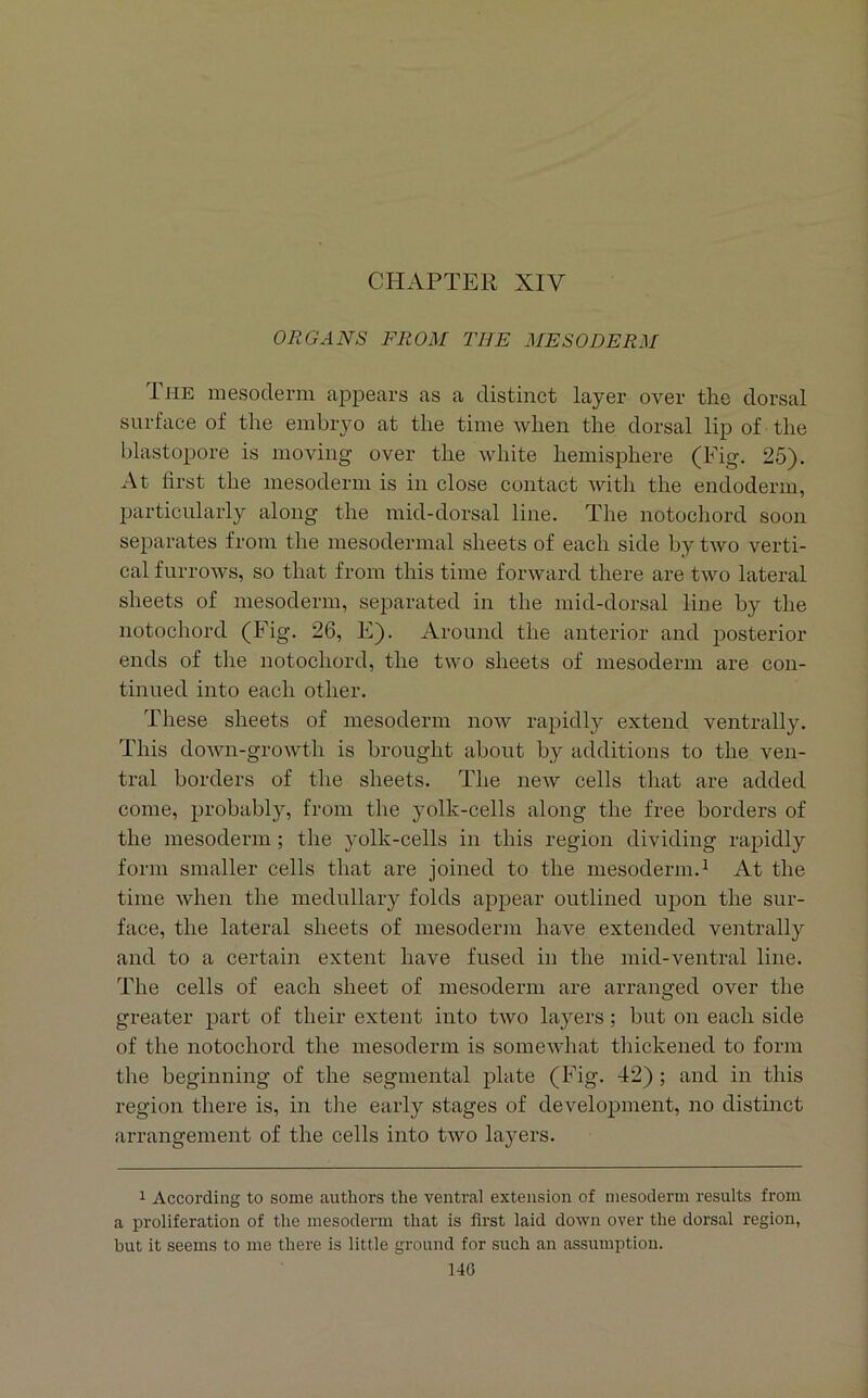 CHAPTER XIV ORGANS FROM THE MESODERM The mesoderm appears as a distinct layer over the dorsal surface of the embryo at the time when the dorsal lip of the blastopore is moving over the white hemisphere (Fig. 25). At first the mesoderm is in close contact witli the endoderm, particularly along the mid-dorsal line. The notochord soon separates from the mesodermal sheets of each side by two verti- cal furrows, so that from this time forward there are two lateral sheets of mesoderm, separated in the mid-dorsal line by the notochord (Fig. 26, E). Around the anterior and posterior ends of tlie notochord, the two sheets of mesoderm are con- tinued into each other. These sheets of mesoderm now rapidly extend ventrally. This down-growth is brought about by additions to the ven- tral borders of the sheets. The new cells that are added come, probably, from the yolk-cells along the free borders of the mesoderm; the yolk-cells in this region dividing rapidly form smaller cells that are joined to the mesoderm.^ At the time when the medullary folds appear outlined upon the sur- face, the lateral sheets of mesoderm have extended ventrally and to a certain extent have fused in the mid-ventral line. The cells of each sheet of mesoderm are arranged over the greater part of their extent into two layers; but on each side of the notochord the mesoderm is somewhat thickened to form the beginning of the segmental plate (Fig. 42) ; and in this region there is, in tlie early stages of development, no distinct arrangement of the cells into two layers. 1 According to some authors the ventral extension of mesoderm results from a proliferation of the mesoderm that is first laid down over the dorsal region, but it seems to me there is little ground for such an assumption.