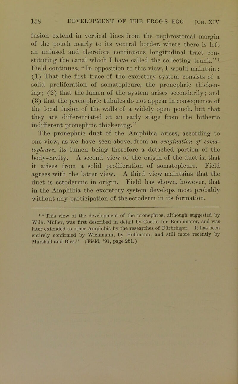 fusion extend in vertical lines from the nephrostomal margin of the pouch nearly to its ventral border, where there is left an unfused and therefore continuous longitudinal tract con- stituting the canal which I have called the collecting trunk.”^ Field continues, “In opposition to this view, I would maintain: (1) That the first trace of the excretory system consists of a solid proliferation of somatopleure, the pronephric thicken- ing; (2) that the lumen of the system arises secondarily; and (3) that the pronephric tubules do not appear in consequence of the local fusion of the walls of a widely open pouch, but that they are differentiated at an early stage from the hitherto indifferent pronephric thickening.” The pronephric duct of the Amphibia arises, according to one view, as we have seen above, from an evagination of sonia- topleure^ its lumen being therefore a detached portion of the body-cavity. A second view of the origin of the duct is, that it arises from a solid proliferation of somatopleure. Field agrees with the latter view. A third view maintains that the duct is ectodermic in origin. Field has shown, however, that in the Ampliibia the excretory system develops most probably without any participation of the ectoderm in its formation. i“This view of the development of the pronephros, although suggested by Wilh. Muller, was first described in detail by Goette for Bombinator, and was later extended to other Amphibia by the researches of Furbringer. It has been entirely confirmed by Wichmann, by Hoffmann, and still more recently by Marshall and Bles.” (Field, ’91, page 281.)