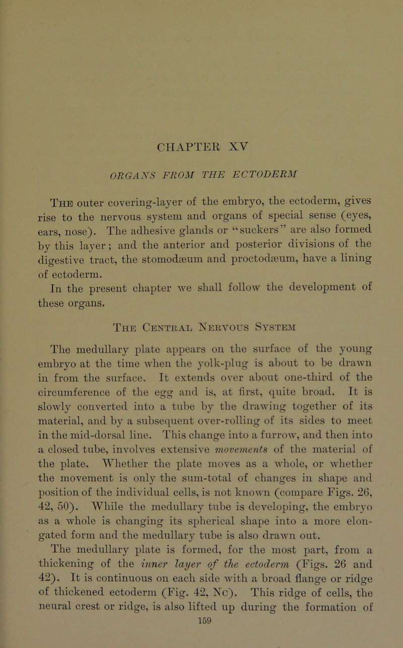 CHAPTER XV ORGANS FROM THE ECTODERM The outer covering-layer of the embryo, the ectoderm, gives rise to the nervous system and organs of special sense (eyes, ears, nose). The adhesive glands or “suckers” are also formed by this layer; and the anterior and posterior divisions of the digestive tract, the stomodseum and proctodaeum, have a lining of ectoderm. In the present chapter we shall follow the development of these organs. The Central Nervous System The medullary plate appears on the surface of the young embryo at the time when the yolk-plug is about to be drawn in from the surface. It extends over about one-third of the circumference of the egg and is, at first, quite broad. It is slowly converted into a tube by the drawing together of its material, and by a subsequent over-rolling of its sides to meet in the mid-dorsal line. This change into a furrow, and then into a closed tube, involves extensive movements of the material of the plate. Whether the plate moves as a whole, or whether the movement is only the sum-total of changes in shape and position of the individual cells, is not known (compare Figs. 26, 42, 50). While the medullary tube is developing, the embryo as a whole is changing its spherical shape into a more elon- gated form and the medullary tube is also drawn out. The medullary plate is formed, for the most part, from a thickening of the inner layer of the ectoderm (Figs. 26 and 42). It is continuous on each side with a broad flange or ridge of thickened ectoderm (Fig. 42, Nc). This ridge of cells, the neural crest or ridge, is also lifted up during the formation of