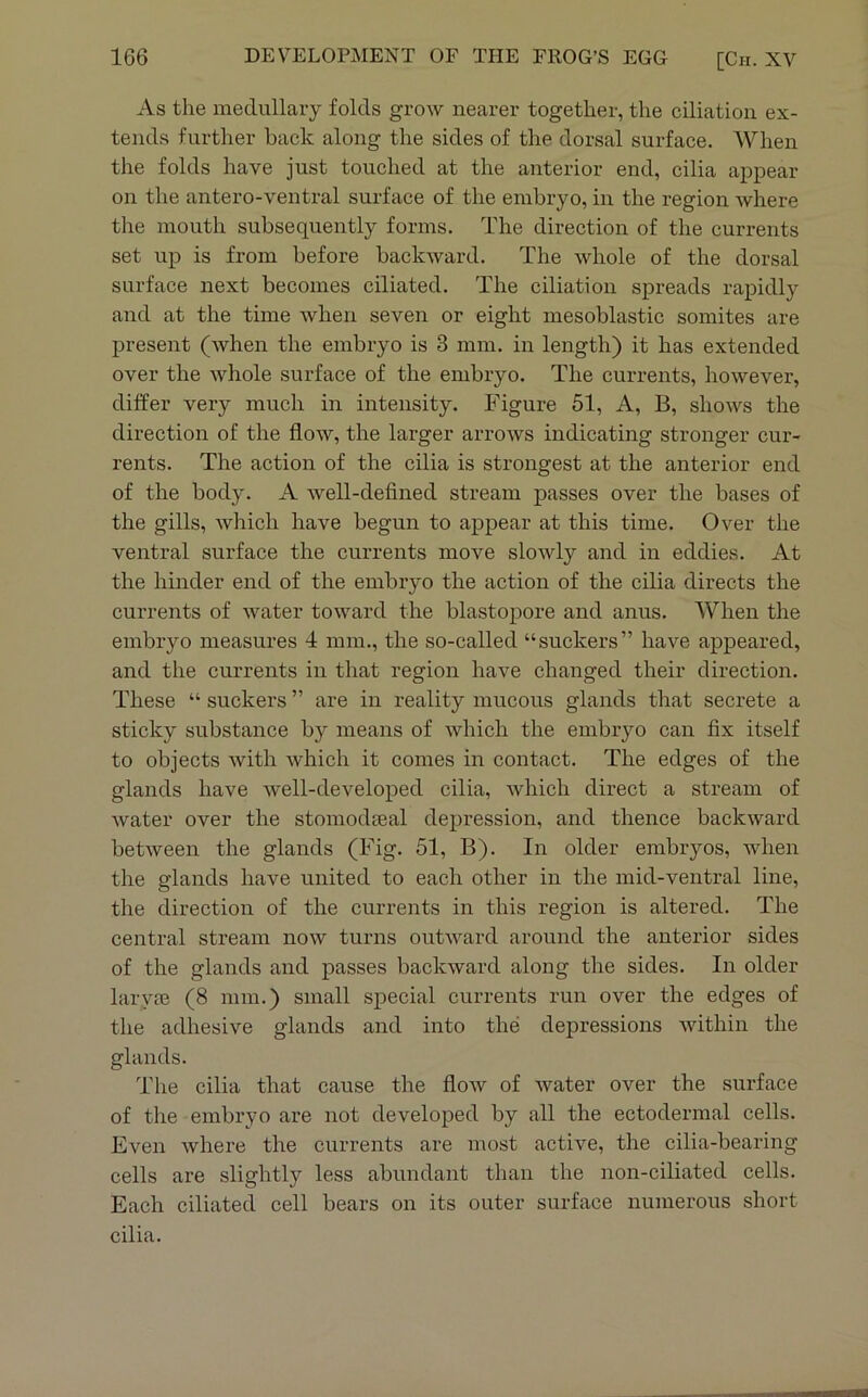 As the medullary folds grow nearer together, the ciliatioii ex- tends further back along the sides of the dorsal surface. When the folds have just touched at the anterior end, cilia appear on the antero-ventral surface of the embryo, in the region where the mouth subsequently forms. The direction of the currents set up is from before backward. The whole of the dorsal surface next becomes ciliated. The ciliation spreads rapidly and at the time when seven or eight mesoblastic somites are present (when the embryo is 3 mm. in length) it has extended over the whole surface of the embryo. The currents, however, differ very much in intensity. Figure 51, A, B, shows the direction of the flow, the larger arrows indicating stronger cur- rents. The action of the cilia is strongest at the anterior end of the body. A well-defined stream passes over the bases of the gills, which have begun to appear at this time. Over the ventral surface the currents move slowly and in eddies. At the hinder end of the embryo the action of the cilia directs the currents of water toward the blastopore and anus. When the embryo measures 1 mm., the so-called “suckers” have appeared, and the currents in that region have changed their direction. These “ suckers ” are in reality mucous glands that secrete a sticky substance by means of which the embryo can fix itself to objects with which it comes in contact. The edges of the glands have well-developed cilia, which direct a stream of water over the stomodgeal depression, and thence backward between the glands (Fig. 51, B). In older embryos, when the glands have united to each other in the mid-ventral line, the direction of the currents in this region is altered. The central stream now turns outward around the anterior sides of the glands and passes backward along the sides. In older laryjB (8 mm.) small special currents run over the edges of the adhesive glands and into the depressions Avithin the glands. The cilia that cause the flow of water over the surface of the embryo are not developed by all the ectodermal cells. Even where the currents are most active, the cilia-bearing cells are slightly less abundant than the non-ciliated cells. Each ciliated cell bears on its outer surface numerous short cilia.