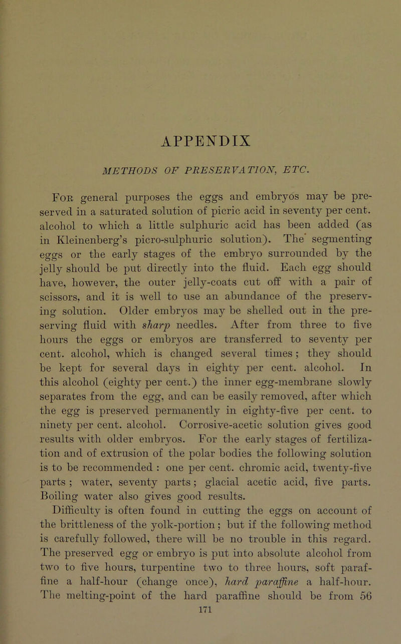 APPENDIX METHODS OF PRESERVATION, ETC. For general purposes the eggs and embryos may be pre- served in a saturated solution of picric acid in seventy per cent, alcohol to which a little sulphuric acid has been added (as in Kleinenberg’s picro-sulphuric solution). The' segmenting eggs or the early stages of the embryo surrounded by the jelly should be put directly into the fluid. Each egg should have, however, the outer jelly-coats cut off with a pair of scissors, and it is well to use an abundance of the preserv- ing solution. Older embryos may be shelled out in the pre- serving fluid with sharp needles. After from three to five hours the eggs or embryos are transferred to seventy per cent, alcohol, which is changed several times; they should be kept for several days in eighty per cent, alcohol. In this alcohol (eighty per cent.) the inner egg-membrane slowly separates from the egg, and can be easily removed, after which the egg is preserved permanently in eighty-five per cent, to ninety per cent, alcohol. Corrosive-acetic solution gives good results with older embryos. For the early stages of fertiliza- tion and of extrusion of the polar bodies the following solution is to be recommended : one per cent, chromic acid, twenty-five parts ; water, seventy parts; glacial acetic acid, five parts. Boiling water also gives good results. Difficulty is often found in cutting the eggs on account of the brittleness of the yolk-portion; but if the following method is carefully followed, there will be no trouble in this regard. The preserved egg or embryo is put into absolute alcohol from two to five hours, turpentine two to three hours, soft paraf- fine a half-hour (change once), hard paraffine a half-hour. The melting-point of the hard paraffine should be from 56