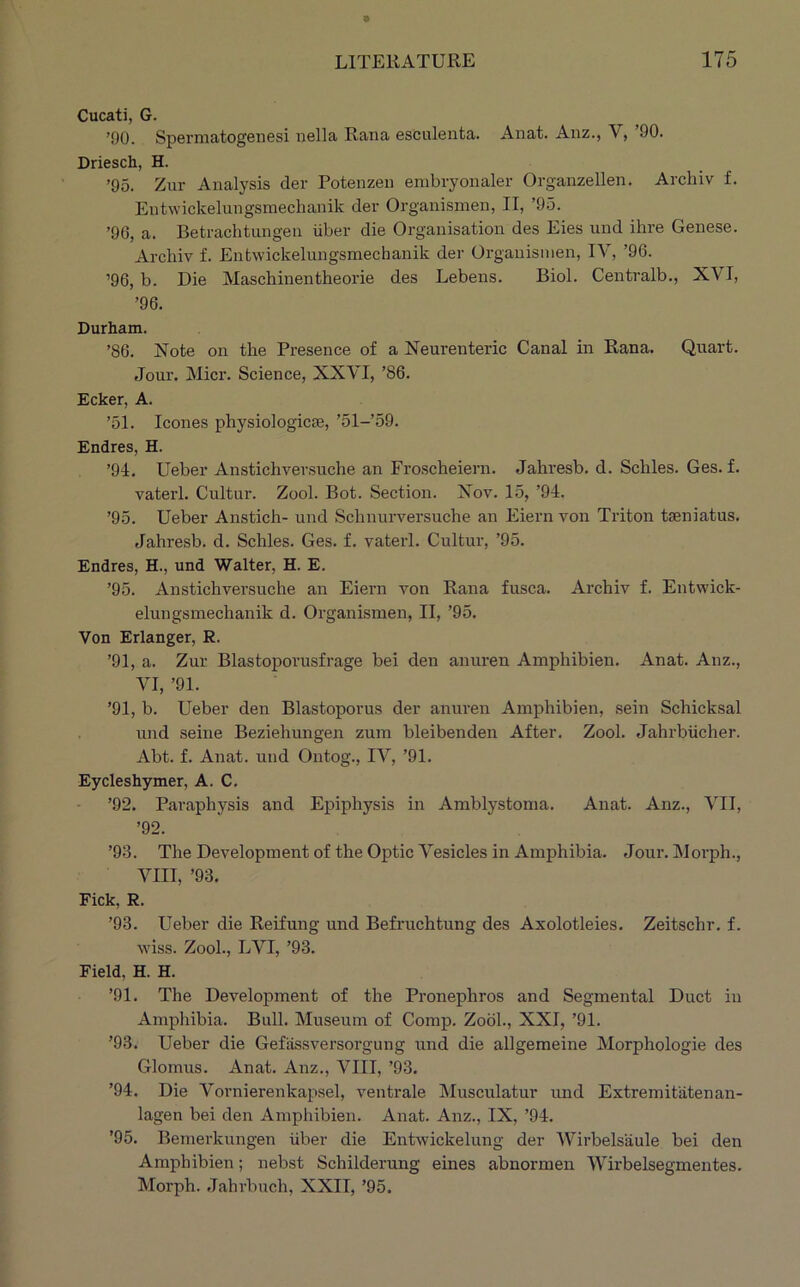 Cucati, G. ’90. Spermatogenesi uella Rana esculenta. Anat. Aiiz., V, ’90. Driesch, H. ’95. Zur Analysis der Potenzen embryoiialer Organzellen. Archiv f. Eutwickelungsraechanik der Organismen, II, ’95. ’96, a. Betrachtungen iiber die Organisation des Eies und ihre Genese. Archiv f. Entwickelungsmechanik der Organismen, IV, ’96. ’96, b. Die Maschinentheorie des Lebens. Biol. Centralb., XVI, ’96. Durham. ’86. Note on the Presence of a Neurenteric Canal in Rana. Quart. Joui-. Micr. Science, XXVI, ’86. Ecker, A. ’51. leones physiologicse, ’51-’59. Endres, H. ’94. Ueber Anstichversuche an Froscheiern. Jahresb. d. Schles. Ges. f. vaterl. Cultur. Zool. Bot. Section. Nov. 15, ’94. ’95. Ueber Anstich- und Schnurversuche an Eiern von Triton taeniatus. Jahresb. d. Schles. Ges. f. vaterl. Cultur, ’95. Endres, H., und Walter, H. E. ’95. Anstichversuche an Eiern von Rana fusca. Archiv f. Entwick- elungsmechanik d. Organismen, II, ’95. Von Erlanger, R. ’91, a. Zur Blastopoi’usfrage bei den anuren Amphibien. Anat. Anz., VI, ’91. ’91, b. Ueber den Blastoporus der anuren Amphibien, sein Schicksal und seine Beziehungen zum bleibenden After. Zool. Jahrbiicher. Abt. f. Anat. und Ontog., IV, ’91. Eycleshymer, A. C. ’92. Paraphysis and Epiphysis in Amblystoma. Anat. Anz., VII, ’92. ’93. The Development of the Optic Vesicles in Amphibia. Jour. Morph., VIII, ’93. Fick, R. ’93. Ueber die Reifung und Befruchtung des Axolotleies. Zeitschr. f. wiss. Zool., LVI, ’93. Field, H. H. ’91. The Development of the Pronephros and Segmental Duct in Amphibia. Bull. Museum of Comp. Zool., XXI, ’91. ’93. Ueber die Gefassversorgung und die allgemeine Morphologie des Glomus. Anat. Anz., VIII, ’93. ’94. Die Vornierenkapsel, ventrale Musculatur und Extremitatenan- lagen bei den Amphibien. Anat. Anz., IX, ’94. ’95. Bemerkungen iiber die Entwickelung der IVirbelsiiule bei den Amphibien; nebst Schilderung eines abnormen Wirbelsegmentes. Morph. .Tahrbnch, XXII, ’95.
