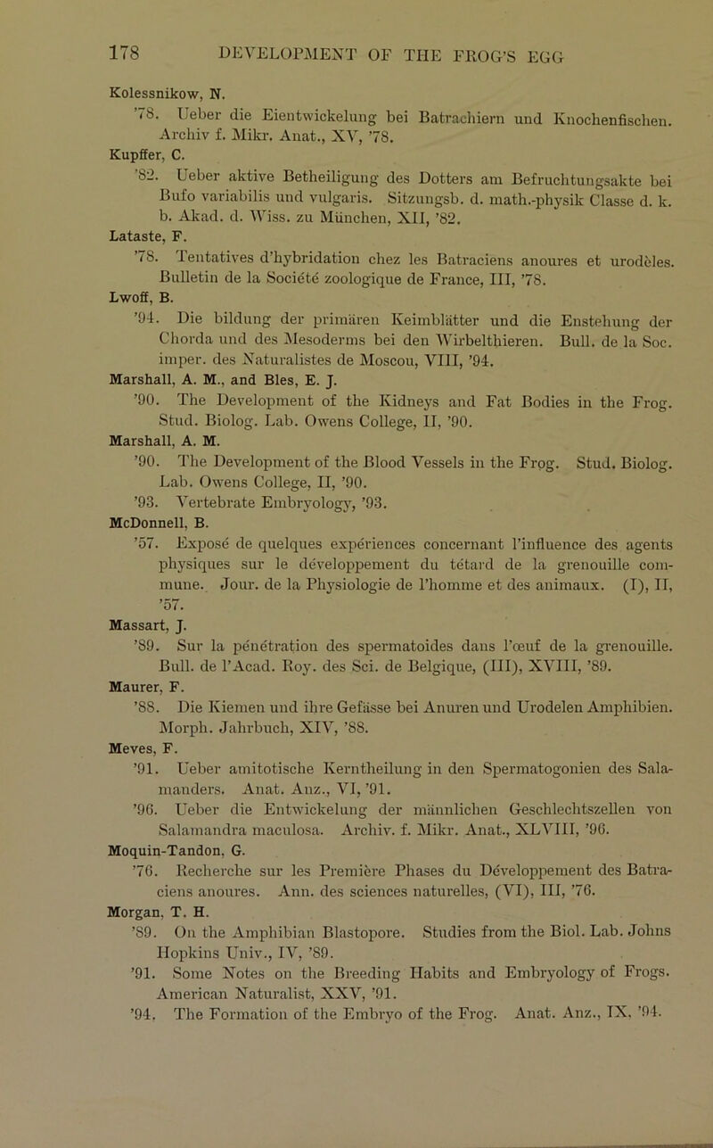 Kolessnikow, N. ’78. Ueber die Eientwickeliuig bei Batracliiern und Knochenfischen. Archiv f. Mikr. Auat., XV, ’78. Kupffer, C. 82. Ueber aktive Betheiligung des Dotters am Befruchtungsakte bei Bufo variabilis und vulgaris. Sitzungsb. d. math.-physik Classe d. k. b. Alvad. d. AViss. zu Miinchen, XII, ’82. Lataste, F. ’78. Teiitatives d’hybridation chez les Batraciens anoures et urodeles. Bulletin de la Societe zoologique de France, III, ’78. Lwoff, B. ’04. Die bildung der primiiren Keimblatter und die Enstehung der Chorda und des IMesodernis bei den Wirbelthieren. Bull, de la Soc. imper. des Naturalistes de Moscou, VIII, ’94. Marshall, A. M., and Bles, E. J. ’90. The Development of the Kidneys and Fat Bodies in the Frog. Stud. Biolog. Lab. Owens College, II, ’90. Marshall, A. M. ’90. The Development of the Blood Vessels in the Frog. Stud. Biolog. Lab. Owens College, II, ’90. ’93. Vertebrate Embryology, ’93. McDonnell, B. ’57. Expose de quelques experiences concernant I’influence des agents physiques sur le developpement du tetard de la grenouille com- mune. Jour, de la Physiologie de Phomme et des animaux. (I), II, ’57. Massart, J. ’89. Sur la penetration des spermatoides dans I’oeuf de la grenouille. Bull, de I’Acad. Roy. des Sci. de Belgique, (HI), XVIII, ’89. Maurer, F. ’88. Die Kiemen und ihre Gefasse bei Anuren und Urodelen Amphibien. ilorph. Jahrbuch, XIV, ’88. Meves, F. ’91. Ueber amitotische Keimtheilung in den Spermatogonien des Sala- manders. Anat. Anz., VI, ’91. ’9G. Ueber die Entwickelung der mannlichen Geschlechtszellen von Salamandra maculosa. Archiv. f. Mikr. Anat., XLVIII, ’96. Moquin-Tandon, G. ’76. Recherche sur les Premiere Phases du Developpement des Batra- ciens anoures. Ann. des sciences naturelles, (VI), III, ’76. Morgan, T. H. ’89. On the Amphibian Blastopore. Studies from the Biol. Lab. Johns Hopkins Univ., IV, ’89. ’91. Some Notes on the Breeding Habits and Embryology of Frogs. American Naturalist, XXV, ’91. ’94, The Formation of the Embryo of the Frog. Anat. Anz., IX. ’94.