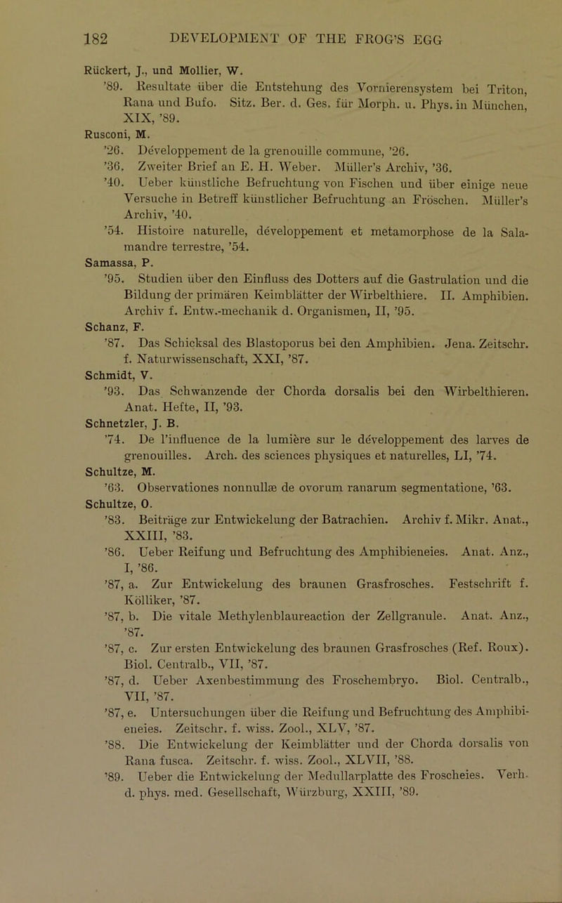 Riickert, J., und Mollier, W. ’89. liesultate iiber die Entstehung des Vorniereiisystem bei Triton, Rana und Bufo. Sitz. Ber. d. Ges. fiir Morph, u. Phys. in Miinchen, XIX, ’89. Rusconi, M. ’26. Developpement de la grenouille commune, ’26. ’36. Zweiter Brief an E. PI. Weber. Muller’s Archiv, ’36. ’40. Ueber kiiustliche Befruchtuug von Fischen und iiber einige neue Versuche in Betreff kiiustlicher Befruchtuug an Froschen. Muller’s Archiv, ’40. ’54. Histoire naturelle, developpement et metamorphose de la Sala- mandre terrestre, ’54. Samassa, P. ’95. Studien iiber den Einfluss des Dotters auf die Gastrulatiou und die Bildung der primaren Keimbl'atter der Wirbelthiere. II. Amphibien. Archiv f. Eutw.-mechanik d. Organismen, II, ’95. Schanz, F. ’87. Das Schicksal des Blastoporus bei den Amphibien. Jena. Zeitschr. f. Naturwissenschaft, XXI, ’87. Schmidt, V. ’93. Das Schwanzende der Chorda dorsalis bei den Wirbelthieren. Anat. Ilefte, II, ’93. Schnetzler, J. B. ’74. De I’influence de la lumiere sur le developpement des larves de grenouilles. Arch, des sciences physiques et naturelles, LI, ’74. Schultze, M. ’63. Observationes nonnullae de ovorum ranarum segmentatione, ’63. Schultze, 0. ’83. Beitrage zur Entwickelung der Batrachien. Archiv f. Mikr. Anat., XXIII, ’83. ’86. Ueber Reifung und Befruchtuug des Amphibieneies. Anat. Anz., I, ’86. ’87, a. Zur Entwickelung des braunen Grasfrosches. Festschrift f. Kblliker, ’87. ’87, b. Die vitale Methylenblaureaction der Zellgranule. Anat. Anz., ’87. ’87, c. Zur ersten Entwickelung des braunen Grasfrosches (Ref. Roux). Biol. Centralb., VII, ’87. ’87, d. Ueber Axenbestimmung des Froschembryo. Biol. Centralb., VII, ’87. ’87, e. Untersuchungen iiber die Reifung und Befruchtung des Amphibi- eneies. Zeitschr. f. wiss. Zool., XLV, ’87. ’88. Die Entwickelung der Keimbliitter und der Chorda dorsalis von Rana fusca. Zeitschr. f. wiss. Zool., XLVII, ’88. ’89. Ueber die Entwickelung der Medullai'platte des Froscheies. Verh- d. phys. med. Gesellschaft, Wiirzburg, XXIII, ’89.