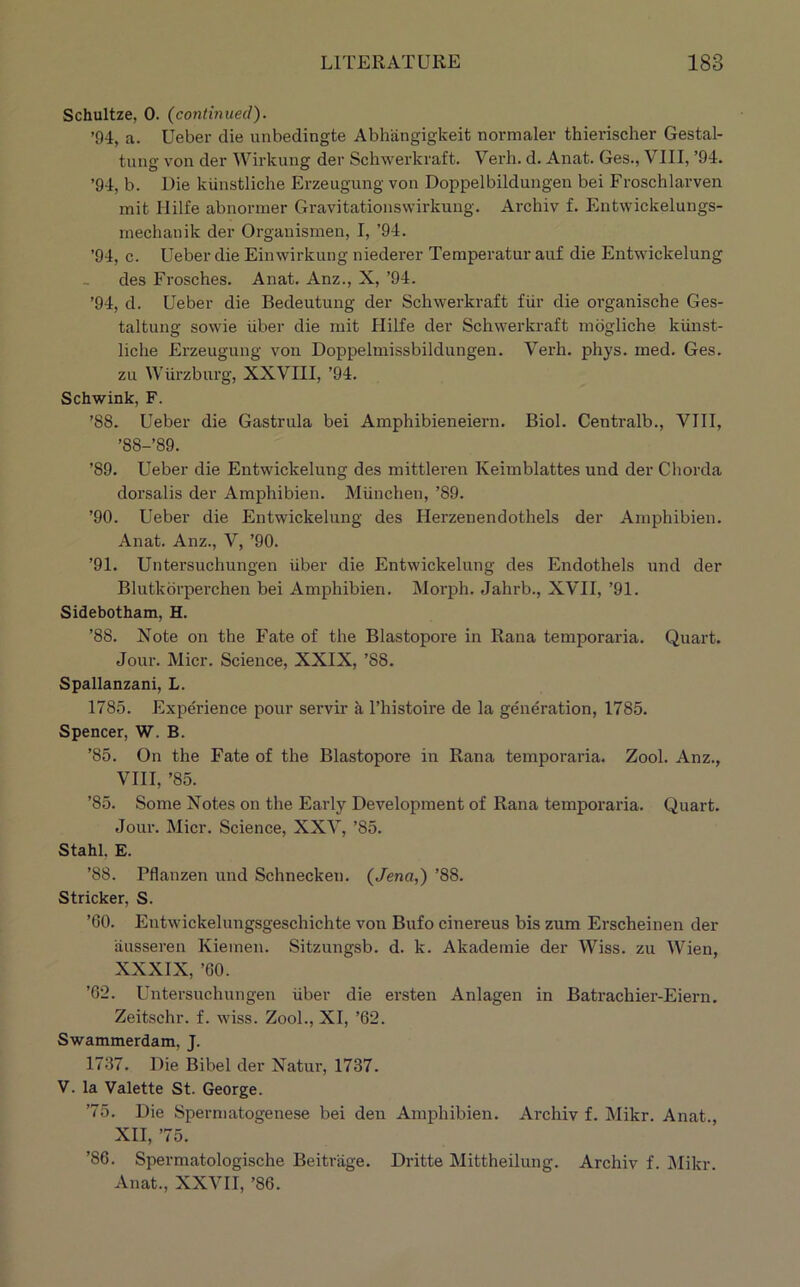 Schultze, 0. (continued). ’94, a. Ueber die unbedingte Abhangigkeit normaler thierischer Gestal- tung von der Wirkung der Schwerkraft. Verb. d. Anat. Ges., VIII, ’94. ’94, b. Die kiinstliche Erzeugung von Doppelbildungen bei Froschlarven mit Hilfe abnoriner Gravitationswirkung. Archiv f. Entwickelungs- inechanik der Organismen, I, ’94. ’94, c. Ueber die Einwirkung niederer Temperatur auf die Entwickelung des Frosches. Anat. Anz., X, ’94. ’94, d. Ueber die Bedeutung der Schwerkraft fiir die organische Ges- taltung sowie iiber die mit Hilfe der Schwerkraft mbgliche kiinst- liche Erzeugung von Doppelmissbildungen. Verb. phys. ined. Ges. zu Wurzburg, XXVIII, ’94. Schwink, F. ’88. Ueber die Gastrula bei Amphibieneiern. Biol. Centralb., VIII, ’88-’89. ’89. Ueber die Entwickelung des mittleren Keimblattes und der Chorda dorsalis der Amphibien. Miinchen, ’89. ’90. Ueber die Entwickelung des Herzenendothels der Amphibien. Anat. Anz., V, ’90. ’91. Untersuchungen iiber die Entwickelung des Endothels und der Blutkbrperchen bei Amphibien. Morph. Jahrb., XVII, ’91. Sidebotham, H. ’88. Note on the Fate of the Blastopore in Rana temporaria. Quart. Jour. Micr. Science, XXIX, ’88. Spallanzani, L. 1785. Experience pour servii’ a I’histoire de la generation, 1785. Spencer, W. B. ’85. On the Fate of the Blastopore in Rana temporaria. Zool. Anz., VIII, ’85. ’85. Some Notes on the Early Development of Rana temporaria. Quart. Jour. Micr. Science, XXV, ’85. Stahl. E. ’88. Pflanzen und Schnecken. (Jena,) ’88. Strieker, S. ’GO. Entwickelungsgeschichte von Bufo cinereus bis zum Erscheinen der ausseren Kiemen. Sitzungsb. d. k. Akademie der Wiss. zu Wien, XXXIX, ’60. ’62. Untersuchungen iiber die ersten Anlagen in Batrachier-Eiern. Zeitschr. f. wiss. Zool., XI, ’62. Swammerdam, J. 1737. Die Bibel der Natur, 1737. V. la Valette St. George. ’75. Die Spermatogenese bei den Amphibien. Archiv f. Mikr. Anat., XII, ’75. ’86. Spermatologische Beitrage. Dritte Mittheilung. Archiv f. jMikr. Anat., XXVII, ’86.