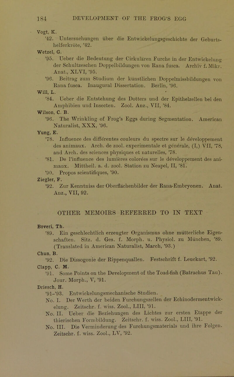 Vogt, K. ’42. Untersuchungen iiber die Entwickelungsgescliichte der Geburts- helferkrbte, ’42. Wetzel, G. ’95. Ueber die Bedeutung der Cirkularen Furche in der Entwickelung der Schultzeschen Doppelbildungen von Rana fusca. Archiv 1 Mikr. Anat., XLVI, ’95. ’96. Beitrag zuin Studinm der kiinstlichen Doppelmissbildungen von Rana fusca. Inaugural Dissertation. Berlin,’96. Will, L. ’84. Ueber die Entstehung des Dotters und der Epithelzellen bei den Aniphibien und Insecten. Zool. Anz., VII, ’84. Wilson, C. B. ’96. The Wrinkling of Frog’s Eggs during Segmentation. American Naturalist, XXX, ’96. Yung, E. ’78. Influence des diffe'rentes couleurs du spectre sur le ddveloppement des animaux. Arch, de zool. experimentale et generale, (I,) VII, ’78, and Arch, des sciences physiques et naturelles, ’78. ’81. De I’influence des lumieres colorees sur le developpement des ani- maux. Mittheil. a. d. zool. Station zu Neapel, II, ’81. ’90. Propos scientifiques, ’90. Ziegler, F. ’92. Zur Kenntniss der Oberfliichenbilder der Rana-Embryonen. Anat. Anz., VII, 92. OTHER MEMOIRS REFERRED TO IN TEXT Boveri, Th. ’89. Ein geschlechtlich erzeugter Organismus ohne miitterliche Eigen- schaften. Sitz. d. Ges. f. Morph, u. Physiol, zu Miinchen, ’89. (Translated in American Naturalist, March, ’93.) Chun, B. ’92. Die Dissogonie der Rippenquallen. Festschrift f. Leuckart, ’92. Clapp, C. M. ’91. Some Points on the Development of the Toad-fish (Batrachus Tan). Jour. Morph., V, ’91. Driesch, H. ’91-’93. Entwickelungsmechanische Studien. No. I. Der Werth der beiden Furchungszellen der Echinodermentwick- elung. Zeitschr. f. wiss. Zool., LIII, ’91. No. II. Ueber die Beziehungen des Lichtes zur ersten Etappe der thierischen Fornibildung. Zeitschr. f. wiss. Zool., LIII, ’91. No. III. Die Verminderung des Furchungsmaterials und ihre Folgen. Zeitschr. f. wiss. Zool., LV, ’92.