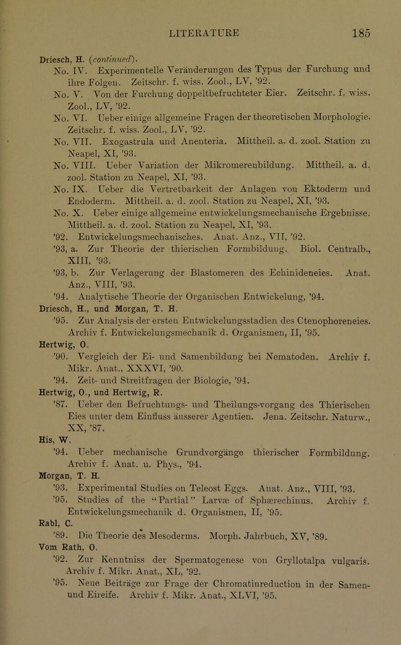 Driesch, H. {continued). No. IV. Experimentelle Veriinderungen des Typus der Furchung und ihre Folgeii. Zeitschr. f. wiss. ZooL, LV, ’92. No. V. Von der Furchung doppeltbefruchteter Eier. Zeitschr. f. wiss. Zool., LV, ’92. No. VI. Ueber einige allgemeine Fragen der theoretischen Morphologie. Zeitschr. f. wiss. Zool., LV, ’92. No. VII. Exogastrula und Anenteria. Mittheil. a. d. zool. Station zu Neapel, XI, ’93. No. VIII. Ueber Variation der Mikromereiibildung. Mittheil. a. d. zool. Station zu Neapel, XI, ’93. No. IX. Ueber die Vertretbai'keit der Anlagen von Ektoderm und Endoderm. Mittheil. a. d. zool. Station zu Neapel, XI, ’93. No. X. Ueber einige allgemeine entwickelungsmechanische Ergebnisse. Mittheil. a. d. zool. Station zu Neapel, XI, ’93. ’92. Entwickelungsmechanisches. Anat. Anz., VTT, ’92. ’93, a. Zur Theorie der thierischen Formbilduug., Biol. Centralb., XIII, ’93. ’93, b. Zur Verlagerung der Blastomeren des Echinideneies. Anat. Anz., VIII, ’93. ’94. Analytische Theorie der Organischen Entwickelung, ’94. Driesch, H., und Morgan, T. H. ’95. Zur Analysis der ersten Entwickelungsstadien des Ctenophoreneies. Archiv f. Entwickelungsmechanik d. Organismen, II, ’95. Hertwig, 0. ’90. Vergleich der Ei- und Sameirbildung bei Nematoden. Archiv f. Mikr. Anat., XXXVI, ’90. ’94. Zeit- und Streitfragen der Biologie, ’94. Hertwig, 0., und Hertwig, R. ’87. Ueber den Befruchtungs- und Theilungs-vorgang des Thierischen Eies unter dem Einfluss ausserer Agentien. Jena. Zeitschr. Naturw., XX, ’87. His, W. ’94. Ueber mechanische Grundvorgange thierischer Formbilduug. Archiv f. Anat. u. Phys., ’94. Morgan, T. H. ’93. Experimental Studies on Teleost Eggs. Anat. Anz., VIII, ’93. ’95. Studies of the “Partial” Larvte of Sphserechinus. Archiv f. Entwickelungsmechanik d. Organismen, II, ’95. Rabl, C. ’89. Die Theorie des Mesoderms. Morph. Jahrbuch, XV, ’89. Vom Rath, 0. ’92. Zur Kenntniss der Spermatogenese von Gryllotalpa vulgaris. Archiv f. Mikr. Anat., XL, ’92. ’95. Neue Beitrage zur Frage der Chromatinreduction in der Samen- und Eireife. Archiv f. Mikr. Anat., XLVI, ’95.