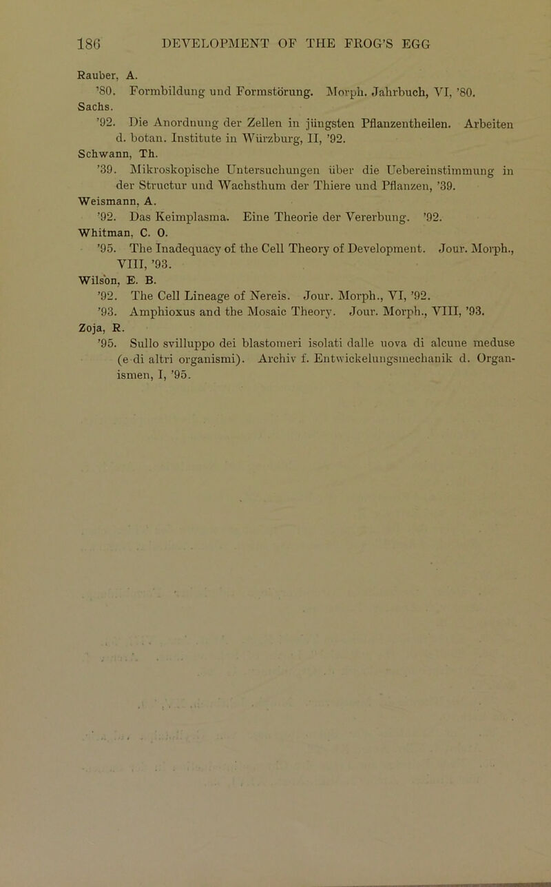 Rauber, A. ’80. Formbildung und Forrastdrung. Morjjli. Jahrbuch, VI, ’80. Sachs. ’92. Die Anordnung der Zellen in jiingsten Pflanzentheilen. Arbeiten d. botan. Institute in Wiirzburg, II, ’92. Schwann, Th. ’39. Mikroskopische Untersuchungen iiber die Uebereinstimniung in der Stvuctur und Wachsthum der Thiere und Pflanzen, ’39. Weismann, A. ’92. Das Keimplasina. Eine Theorie der Vererbung. ’92. Whitman, C. 0. ’95. The Inadequacy of the Cell Theory of Development. Jour. Morph., VIII, ’93. Wilson, E. B. ’92. The Cell Lineage of Nereis. Jour. Morph., VI, ’92. ’93. Amphioxus and the Mosaic Theory. Jour. Morph., VIII, ’93. Zoja, R. ’95. Sullo svilluppo dei blastonieri isolati dalle nova di alcune meduse (e di altri organismi). Archiv f. Entwickelungsinechanik d. Organ- isnien, I, ’95.