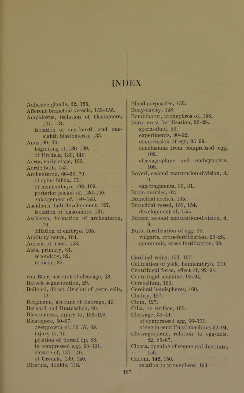 INDEX Adhesive glands, 62, 165. Afferent branchial vessels, 153-155. Aniphioxus, isolation of blastomere, 127, 131. isolation of one-fourth and one- eighth blastomeres, 133. Anus, 60, 62. beginning of, 136-139. of Urodela, 139, 140. Aorta, early stage, 153. Aortic bulb, 153. Archenteron, 66-68, 70. of spina bifida, 77. of hemienibryo, 108, 109. posterior pocket of, 136-140. enlargement of, 140-143. Ascidians, half-development, 127. isolation of blastomere, 131. Assheton, formation of archenteron, 70. dilation of embryo, 165. Auditory nerve, 164. Auricle of heartj 153. Axis, primary, 81. secondary, 82. tertiary, 82. von Baer, account of cleavage, 48. Barock segmentation, 29. Bellonci, direct division of germ-cells, 12. Bergmann, account of cleavage, 49. Bernard and Bratuschek, 20. Blastomeres, injury to, 106-122. Blastopore, 50-57. overgrowth of, 50-57, 68. injury to, 79. position of dorsal lip, 88. in compressed egg, 98-101. closure of, 137-140. of Urodela, 139, 140. Blastula, double, 118. Blood-corpuscles, 155. Body-cavity, 148. Bombinator, pronephros of, 158. Born, cross-fertilization, 26-28. sperm-fluid, 29. experiments, 90-92. compression of egg, 95-99. conclusions from compressed egg, 102. cleavage-plane and embryo-axis, 108. Boveri, second maturation-division, 8, 9. egg-fragments, 30, 31. Brain-vesicles, 62. Branchial arches, 145. Branchial vessel, 153, 154. development of, 155. Brauer, second maturation-division, 8, 9. Bufo, fertilization of egg, 22. vulgaris, cross-fertilization, 26-28. communis, cross-fertilization, 28. Cardinal veins, 153, 157. Cellulation of yolk, hemiembryo, 110. Centrifugal force, effect of, 92-94. Centrifugal machine, 92-94. Cerebellum, 160. Cerebral hemispheres, 160. Chabry, 127. Chun, 127. Cilia, on surface, 165. Cleavage, 32-41. of compressed egg, 96-101. of egg in centrifugal machine, 92-94. Cleavage-plane, relation to egg-axis, 82, 85-87. Cloaca, opening of segmental duct into, 156. Coelom, 148, 150. relation to pronephros, 166.