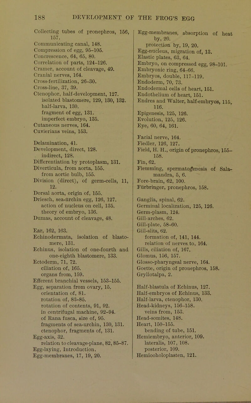 Collecting tubes of pronephros, 166, 157. Communicating canal, 148. Compression of egg, 95-106. Concrescence, 64, 65, 80. Correlation of parts, 124-126. Cramer, account of cleavage, 49. Cranial nerves, 164. Cross-fertilization, 26-30. Cross-line, 37, 39. Ctenophor, half-development, 127. isolated blastomere, 129, 130, 132. half-larva, 130. fragment of egg, 131. imperfect embryo, 135. Cutaneous nerves, 164. Cuvierians veins, 163. Delamination, 41. Development, direct, 128. indirect, 128. Differentiation by protoplasm, 131. Diverticula, from aorta, 155. from aortic bulb, 155. Division (direct), of germ-cells, 11, 12. Dorsal aorta, origin of, 155. Driesch, sea-urchin egg, 126, 127. action of nucleus on cell, 135. theory of embryo, 136. Dumas, account of cleavage, 48. Ear, 162, 163. Echinodermata, isolation of blasto- mere, 131. Echinus, isolation of one-fourth and one-eighth blastomere, 133. Ectoderm, 71, 72. ciliation of, 165. organs from, 159. Efferent branchial vessels, 153-155. Egg, separation from ovary, 15. orientation of, 81. rotation of, 83-85. rotation of contents, 91, 92. in centrifugal machine, 92-94. of Rana fusca, size of, 95. fragments of sea-urchin, 130, 131. ctenophor, fragments of, 131. Egg-axis, 32. relation to cleavage-plane, 82,85-87. Egg-laying, Introduction. Egg-membranes, 17, 19, 20. Egg-membranes, absorption of heat by, 20. protection by, 19, 20, Egg-nucleus, migration of, 13. Elastic plates, 63, 64. Embryo, on compressed egg, 98-101. Embryonic ring, 64-66. Embryos, double, 117-119. Endoderm, 70, 73. Endodermal cells of heart, 151, Endothelium of heart, 161. Endres and Walter, half-embryos, 115 116. Epigenesis, 125, 126. Evolution, 125, 126. Eye, 60, 64, 161. Facial nerve, 164. Fiedler, 126, 127. Field, H. H., origin of pronephros, 155- 158. Fin, 62. Flemming, spermatogenesis of Sala- mandra, 6, 6. Fore-brain, 62, 100. Fiirbringer, pronephros, 158. Ganglia, spinal, 62. Germinal localization, 125, 126. Germ-plasm, 124. Gill-arches, 62. Gill-plate, 58-60. Gill-slits, 62. formation of, 141, 144. relation of nerves to, 164. Gills, ciliation of, 167. Glomus, 166, 157. Glosso-pharyngeal nerve, 164. Goette, origin of pronephros, 158. Gryllotalpa, 2. Half-blastula of Echinus, 127. Half-embryos of Echinus, 133. Half-larva, ctenophor, 130. Head-kidneys, 156-158. veins from, 163. Head-somites, 148. Heart, 150-155. bending of tube, 151. Hemiembryo, anterior, 109. lateralis, 107, 108. posterior, 109. Hemiooholoplasten, 121.