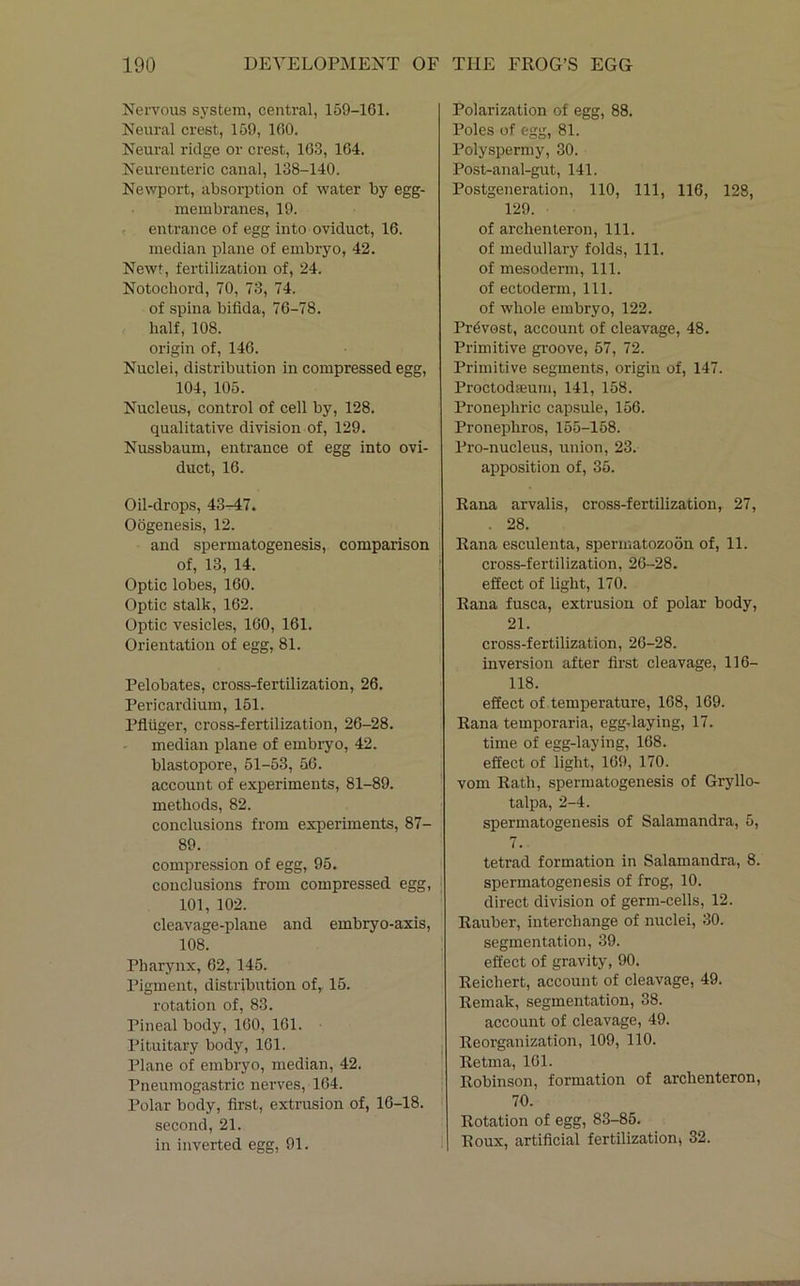 Nervous system, central, 159-161. Neural crest, 159, 160. Neural ridge or crest, 163, 164. Neureiiteric canal, 138-140. Newport, absorption of water by egg- membranes, 19. entrance of egg into oviduct, 16. median plane of embryo, 42. Newt, fertilization of, 24. Notochord, 70, 73, 74. of spina bifida, 76-78. half, 108. origin of, 146. Nuclei, distribution in compressed egg, 104, 105. Nucleus, control of cell by, 128. qualitative division of, 129. Nussbaum, entrance of egg into ovi- duct, 16. Oil-drops, 43-47. Oogenesis, 12. and spermatogenesis, comparison of, 13, 14. Optic lobes, 160. Optic stalk, 162. Optic vesicles, 160, 161. Orientation of egg, 81. Pelobates, cross-fertilization, 26. Pericardium, 151. Pfliiger, cross-fertilization, 26-28. median plane of embryo, 42. blastopore, 51-53, 56. account of experiments, 81-89. methods, 82. conclusions from experiments, 87- 89. compression of egg, 95. couclusioirs from compressed egg, 101, 102. cleavage-plane and embryo-axis, 108. Pharynx, 62, 145. Pigment, distribution of, 15. rotation of, 83. Pineal body, 160, 161. Pituitary body, 161. Plane of embryo, median, 42. Pneumogastric nerves, 164. Polar body, first, extrusion of, 16-18. second, 21. in inverted egg, 91. Polarization of egg, 88. Poles of egg, 81. Polyspermy, 30. Post-anal-gut, 141. Postgeneration, 110, 111, 116, 128, 129. of arclienteron. 111. of medullary folds. 111. of mesoderm. 111. of ectoderm, 111. of whole embryo, 122. Provost, account of cleavage, 48. Primitive gi’oove, 57, 72. Primitive segments, origin of, 147. Proctodffiuin, 141, 158. Pronephric capsule, 156. Pronephros, 155-158. Pro-nucleus, union, 23. apposition of, 35. Rana arvalis, cross-fertilization, 27, . 28. Rana esculenta, spermatozoon of, 11. cross-fertilization, 26-28. effect of light, 170. Rana fusca, extrusion of polar body, 21. cross-fertilization, 26-28. inversion after first cleavage, 116- 118. effect of temperature, 168, 169. Rana temporaria, egg-laying, 17. time of egg-laying, 168. effect of light, 169, 170. vom Rath, spermatogenesis of Gryllo- talpa, 2-4. spermatogenesis of Salamandra, 5, 7. tetrad formation in Salamandra, 8. spermatogenesis of frog, 10. direct division of germ-cells, 12. Rauber, interchange of nuclei, 30. segmentation, 39. effect of gravity, 90. Reichert, account of cleavage, 49. Remak, segmentation, 38. account of cleavage, 49. Reorganization, 109, 110. Retma, 161. Robinson, formation of arclienteron, 70. Rotation of egg, 83-85. Roux, artificial fertilization» 32.