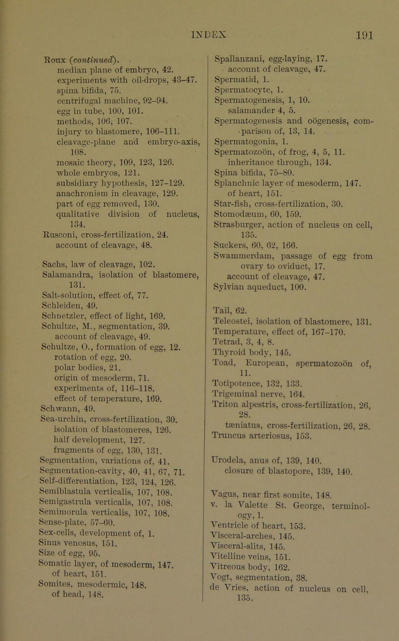 Roux (continued). median plane of embryo, 42. experiments with oil-drops, 43-47. spina bifida, 75. centrifugal machine, 92-94. egg in tube, 100, 101. methods, 106, 107. injury to blastomere, 106-111. cleavage-plane and embryo-axis, 108. mosaic theory, 109, 123, 126. whole embryos, 121. subsidiary hypothesis, 127-129. anachronism in cleavage, 129. part of egg removed, 130. qualitative division of nucleus, 134. Rusconi, cross-fertilization, 24. account of cleavage, 48. Sachs, law of cleavage, 102. Salamandra, isolation of blastomere, 131, Salt-solution, effect of, 77. Schleiden, 49. Schnetzler, effect of light, 169. Schultze, M., segmentation, 39. account of cleavage, 49. Schultze, O., formation of egg, 12. rotation of egg, 20. polar bodies, 21. origin of mesoderm, 71. experiments of, 116-118. effect of temperature, 169. Schwann, 49. Sea-urchin, cross-fertilization, 30. isolation of blastomeres, 126. half development, 127. fragments of egg, 130, 131. Segmentation, variations of, 41. Segmentation-cavity, 40, 41, 67, 71. Self-differentiation, 123, 124, 126. Semiblastula verticalis, 107, 108. Semigastrula verticalis, 107, 108. Semimorula verticalis, 107, 108. Sense-plate, 57-00. Sex-cells, development of, 1. Sinus venosus, 151. Size of egg, 95. Somatic layer, of mesoderm, 147. of heart, 151. Somites, mesodermic, 148. of head, 148. Spallanzani, egg-laying, 17. account of cleavage, 47. Spermatid, 1. Spermatocyte, 1. Spermatogenesis, 1, 10. salamander 4, 5. Spermatogenesis and oogenesis, com- parison of, 13, 14. Spermatogonia, 1. Spermatozoon, of frog, 4, 5, 11. inheritance through, 134. Spina bifida, 75-80. Splanchnic layer of mesoderm, 147. of heart, 151. Star-fish, ci’oss-fertilization, 30. Stomodaeum, 60, 159. Strasburger, action of nucleus on cell, 135. Suckers, 60, 62, 166. Swammerdam, passage of egg from ovary to oviduct, 17. account of cleavage, 47. Sylvian aqueduct, 100. Tail, 62. Teleostei, isolation of blastomere, 131. Temperature, effect of, 167-170. Tetrad, 3, 4, 8. Thyroid body, 145. Toad, European, spermatozoon of, 11. Totipotence, 132, 133. Trigeminal nerve, 164. Triton alpestris, cross-fertilization, 26, 28. taeniatus, cross-fertilization, 26, 28. Trancus arteriosus, 153. Urodela, anus of, 139, 140. closure of blastopore, 139, 140. Vagus, near first somite, 148. V. la Valette St. George, terminol- o.gy, 1. Ventricle of heart, 153. Visceral-arches, 145. Visceral-slits, 145. Vitelline veins, 151. Vitreous body, 162. Vogt, segmentation, 38. de Vries, action of nucleus on cell, 135.