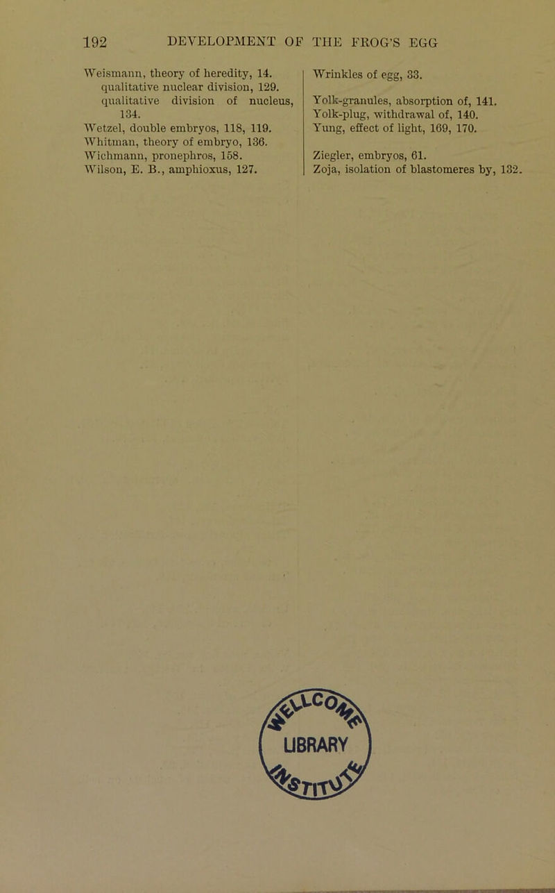 Weismann, theory of heredity, 14. qualitative nuclear division, 129. qualitative division of nucleus, 134. Wetzel, double embryos, 118, 119. Whitman, theory of embryo, 136. Wichmann, pronephros, 158. Wilson, E. B., amphioxus, 127. Wrinkles of egg, 33. Yolk-granules, absorption of, 141. Yolk-plug, withdrawal of, 140. Yung, effect of light, 169, 170. Ziegler, embryos, 61. Zoja, isolation of hlastomeres by, 132.