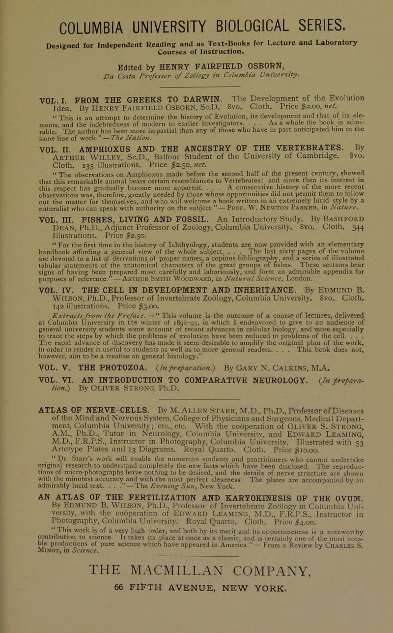 COLUMBIA UNIVERSITY BIOLOGICAL SERIES. Designed for Independent Reading and as Text-Books for Lecture and Laboratory Courses of Instruction. Edited by HENRY FAIRFIELD OSBORN, Da Costa Professor of Zoology in Columbia University. VOL. I. FROM THE GREEKS TO DARWIN. The Development of the Evolution Idea. By Henry Fairfield Osborn, Sc.D. 8vo. Cloth. Price ;^2.oo, net. “This is an attempt to determine the history of Evolution, its development and that of its ele- ments, and the indebtedness of modern to earlier investigators. . . . As a whole the book is adnii- rable. The author has been more impartial than any of those who have in part anticipated him in the same line of work.” — The Nation. VOL. II. AMPHIOXUS AND THE ANCESTRY OF THE VERTEBRATES. By Arthur Willey, Sc.D., Balfour Student of the University of Cambridge. 8vo. Cloth. 135 illustrations. Price ^2.50, net. “ The observations on Amphioxus made before the second half of the present century, showed that this remarkable animal bears certain resemblances to Vertebrates; and since then its interest in this respect has gradually become more apparent. ... A consecutive history of the more recent observations was, therefore, greatly needed by those whose opportunities did not permit them to follow out the matter for themselves, and who will welcome a book written in an extremely lucid style by a naturalist wbo can speak with authority on the subject.” — Prof. W. Newton Parker, in Nature. VOL. III. FISHES, LIVING AND FOSSIL. An Introductory Study. By Bashford Dean, Ph.D., Adjunct Professor of Zoology, Columbia University. 8vo. Cloth. 344 Illustrations. Price $2.50. “ For the first time in the history of Ichthyology, students are now provided with an elementary handbook affording a general view of tbe whole subject. . . . The last sixty pages of the volume are devoted to a list of derivations of proper names, a copious bibliography, and a series of illustrated tabular statements of tbe anatomical characters of the great groups of fishes. These sections bear signs of having been prepared most carefully and laboriously, and form an admirable appendix for purposes of reference.”—Arthur Smith Woodward, in Natural Science, London. VOL. IV. THE CELL IN DEVELOPMENT AND INHERITANCE. By EDMUND B. Wilson, Ph.D., Professor of Invertebrate Zoology, Columbia University. 8vo. Cloth. 142 illustrations. Price $‘^.oo. Extracts from the Preface. — “ This volume is the outcome of a course of lectures, delivered at Columbia University in the winter of 1892-93, in which I endeavored to give to an audience of general university students some account of recent advances in cellular biology, and more especially to trace the steps by which the problems of evolution have been reduced to problems of the cell. . . . The rapid advance of discovery has made it seem desirable to amplify the original plan of the work, in order to render it useful to students as well as to more general readers. . . . This book does not, however, aim to be a treatise on general histology.” VOL. V. THE PROTOZOA. {Inpreparation!) By Gary N. CalKINS, M.A. VOL. VI. AN INTRODUCTION TO COMPARATIVE NEUROLOGY. {In prepara- tion!) By Oliver Strong, Ph.D. ATLAS OF NERVE-CELLS. By M. Allen Starr, M.D., Ph.D., Professor of Diseases of the Mind and Nervous System, College of Physicians and Surgeons, Medical Depart- ment, Columbia University; etc., etc. With the cooperation of Oliver S. Strong, A.M., Ph.D., Tutor in Neurology, Columbia University, and Edward Beaming, M.D., F.R.P.S., Instructor in Photography, Columbia University. Illustrated with 53 Artotype Plates and 13 Diagrams. Royal Quarto. Cloth. Price $10.00. “Dr. Starr's work will enable tbe numerous students and practitioners who cannot undertake original research to understand completely the new facts which have been disclosed. The reproduc- tions of micro-photographs leave nothing to be desired, and the details of nerve structure are shown with the minutest accuracy and with the most perfect clearness. The plates are accompanied by an admirably lucid text. . . .” — The New York. AN ATLAS OF THE FERTILIZATION AND KARYOKINESIS OF THE OVUM. By Edmund B. Wilson, Ph.D., Professor of Invertebrate Zoology in Columbia Uni- versity, with the cooperation of Edward Beaming, M.D., F.R.P.S., Instructor in Photography, Columbia University. Royal Quarto. Cloth. Price $4.00. ** This work is of a very high order, and both by its merit and its opportuneness is a noteworthy contribution to science. It takes its place at once as a classic, and is certainly one of the most nota- ble productions of pure science which have appeared in America.”— From a Review by Charles S, Minot, in Science. THE MACMILLAN COMPANY, 66 FIFTH AVENUE, NEW YORK.