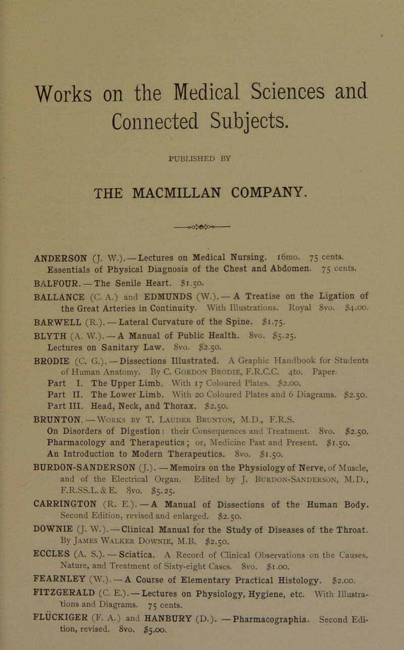 Works on the Medical Sciences and Connected Subjects. PUBLISHED BY THE MACMILLAN COMPANY. ANDERSON (J. W.). —Lectures on Medical Nursing. i6mo. 75 cents. Essentials of Physical Diagnosis of the Chest and Abdomen. 75 cents. BALFOUR. — The Senile Heart. $1.50. BALLANCE (C. A.) and EDMUNDS (W.). —A Treatise on the Ligation of the Great Arteries in Continuity. With Illustrations. Royal 8vo. S4.00. BARWELL (R.). — Lateral Curvature of the Spine. ^1.75. BLYTH (A. W.). — A Manual of Public Health. 8vo. §5.25. Lectures on Sanitary Law. 8vo. $2.50. BRODIE (C. G.). — Dissections Illustrated. A Graphic Handbook for Students of Human Anatomy. By C. Gordon Brodie, F.R.C.C. 4to. Paper. Part I. The Upper Limb. With 17 Coloured Plates. $2.00. Part II. The Lower Limb. With 20 Coloured Plates and 6 Diagrams. $2.50. Part III. Head, Neck, and Thorax. 82.50. BRUNTON.—Works by T. Lauder Brunton, M.D., F.R.S. On Disorders of Digestion : their Consequences and Treatment. 8vo. 82.50. Pharmacology and Therapeutics; or, Medicine Past and Present. 81.50. An Introduction to Modern Therapeutics. 8vo. 81.50. BURDON-SANDERSON (J.). —Memoirs on the Physiology of Nerve, of Muscle, and of the Electrical Organ. Edited by J. Burdon-Sanderson, M.D., F.R.SS.L.&E. 8vo. 85.25. CARRINGTON (R. E.).—A Manual of Dissections of the Human Body. Second Edition, revised and enlarged. 82.50. DOWNIE (J. W.). — Clinical Manual for the Study of Diseases of the Throat. By James Walker Downie, M.B. 82.50. ECCLES (A. S.). — Sciatica. A Record of Clinical Observations on the Causes, Nature, and Treatment of Sixty-eight Cases. 8vo. 8loo. FEARNLEY (W.). — A Course of Elementary Practical Histology. 82.00. FITZGERALD (C. E.). — Lectures on Physiology, Hygiene, etc. With Illustra- tions and Diagrams. 75 cents. FLliCKIGER (F. A.) and HANBURY (D.). — Pharmacographia. Second Edi- tion, revised. 8vo. 85.00.