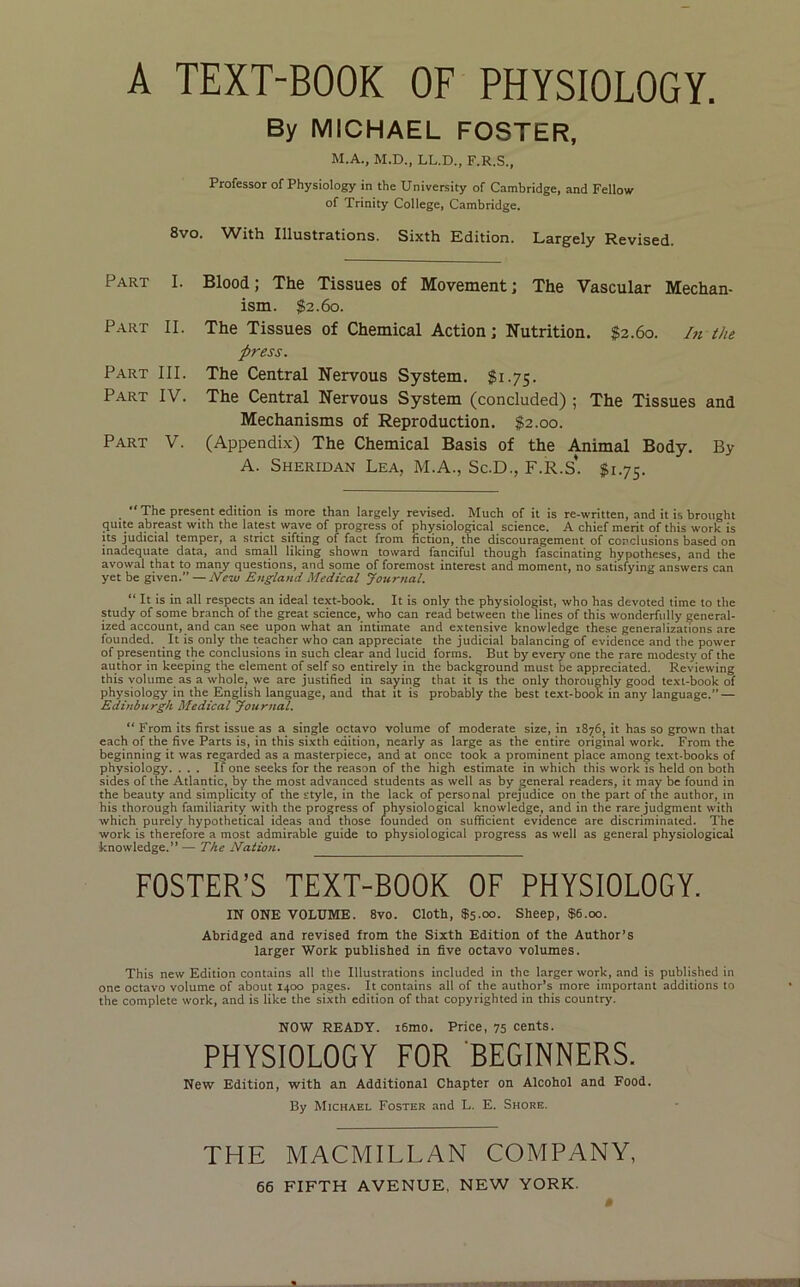 By MICHAEL FOSTER, M.A., M.D., LL.D., F.R.S., Professor of Physiology in the University of Cambridge, and Fellow of Trinity College, Cambridge. 8vo. With Illustrations. Sixth Edition. Largely Revised. Part I. Part II. Part III. Part IV. Part V. Blood; The Tissues of Movement; The Vascular Mechan- ism. $2.60. The Tissues of Chemical Action; Nutrition. $2.60. /« the press. The Central Nervous System. $1.75. The Central Nervous System (concluded) ; The Tissues and Mechanisms of Reproduction. $2.00. (Appendix) The Chemical Basis of the Animal Body. By A. Sheridan Lea, M.A., Sc.D., F.R.S*. $1.75. “ The present edition is more than largely revised. Much of it is re-written, and it is brought 3Uite abreast with the latest wave of progress of physiological science. A chief merit of this work is Its judicial temper, a strict sifting of fact from fiction, the discouragement of conclusions based on inadequate data, and small liking shown toward fanciful though fascinating hypotheses, and the avowal that to many questions, and some of foremost interest and moment, no satisfying answers can yet be given.” — New England Medical Journal. “ It is in all respects an ideal text-book. It is only the physiologist, who has devoted time to the study of some branch of the great science, who can read between the lines of this wonderfully general- ized account, and can see upon what an intimate and extensive knowledge these generalizations are founded. It is only the teacher who can appreciate the judicial balancing of evidence and the power of presenting the conclusions in such clear and lucid forms. But by every one the rare modesty of the author in keeping the element of self so entirely in the background must be appreciated. Reviewing this volume as a whole, we are justified in saying that it is the only thoroughly good text-book of physiology in the English language, and that it is probably the best text-book in any language.” — Edinburgh Medical Journal. “ From its first issue as a single octavo volume of moderate size, in 18^6, it has so grown that each of the five Parts is, in this sixth edition, nearly as large as the entire original work. From the beginning it was regarded as a masterpiece, and at once took a prominent place among text-books of physiology. ... If one seeks for the reason of the high estimate in which this work is held on both sides of the Atlantic, by the most advanced students as well as by general readers, it may be found in the beauty and simplicity of the style, in the lack of personal prejudice on the part of the author, in his thorough familiarity with the progress of physiological knowledge, and in the rare judgment with which purely hypothetical ideas and those founded on sufficient evidence are discriminated. The work is therefore a most admirable guide to physiological progress as well as general physiological knowledge.” — The Nation. FOSTER’S TEXT-BOOK OF PHYSIOLOGY. IN ONE VOLUME. 8vo. Cloth, $5.00. Sheep, $6.00. Abridged and revised from the Sixth Edition of the Author’s larger Work published in five octavo volumes. This new Edition contains all the Illustrations included in the larger work, and is published in one octavo volume of about 1400 pages. It contains all of the author’s more important additions to the complete work, and is like the sixth edition of that copyrighted in this country. NOW READY. i6mo. Price, 75 cents. PHYSIOLOGY FOR BEGINNERS. New Edition, with an Additional Chapter on Alcohol and Food. By Michael Foster and L. E. Shore. THE MACMILLAN COMPANY, 66 FIFTH AVENUE, NEW YORK. «