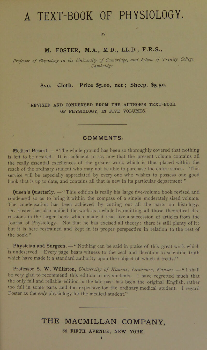 BY M. FOSTER, M.A., M.D., LL.D., F.R.S., Professor of Physiology in the University of Cambridge, and Fellow of Trinity College, Cambridge. 8vo. Cloth. Price $5.00, net; Sheep, $5-5<>. REVISED AND CONDENSED FROM THE AUTHOR’S TEXT-BOOK OF PHYSIOLOGY, IN FIVE VOLUMES. COMMENTS. Medical Record. — “ The whole ground has been so thoroughly covered that nothing is left to be desired. It is sufficient to say now that the present volume contains all the really essential excellences of the greater work, which is thus placed within the reach of the ordinary student who may not be able to purchase the entire series. This service will be especially appreciated by every one who wishes to possess one good book that is up to date, and contains all that is new in its particular department.” Queen’s Quarterly. —“This edition is really his large five-volume book revised and condensed so as to bring it within the compass of a single moderately sized volume. The condensation has been achieved by cutting out all the parts on histology. Dr. Foster has also unified the work as a whole by omitting all those theoretical dis- cussions in the larger book which made it read like a succession of articles from the Journal of Physiology. Not that he has excised all theory: there is still plenty of it: but it is here restrained and kept in its proper perspective in relation to the rest of the book.” Physician and Surgeon. —“Nothing can be said in praise of this great work which is undeserved. Every page bears witness to the zeal and devotion to scientific truth which have made it a standard authority upon the subject of which it treats.” Professor S. W. Williston, University of Kansas, Lawrence, Kansas. — “I shall be very glad to recommend this edition to my students. I have regretted much that the only full and reliable edition in the late past has been the original English, rather too full in some parts and too expensive for the ordinary medical student. I regard P'oster as the only physiology for the medical student.” THE MACMILLAN COMPANY, 66 FIFTH AVENUE, NEW YORK.