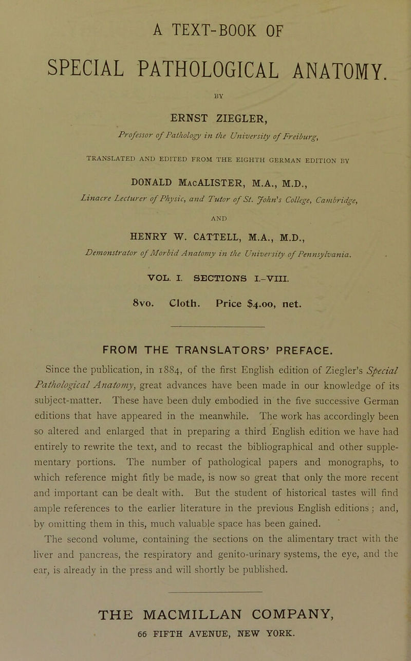 A TEXT-BOOK OF SPECIAL PATHOLOGICAL ANATOMY. BY ERNST ZIEGLER, Professor of Pathology in the University of Freiburg, TRANSLATED AND EDITED FROM THE EIGHTH GERMAN EDITION BY DONALD MacALISTER, M.A., M.D., Linacre Lecturer of Physic, and Tutor of St. John's College, Cambridge, AND HENRY W. CATTELL, M.A., M.D., Demonstrator of Morbid Anatomy in the University of Pennsylvania. VOL. I. SECTIONS I.-VIII. 8VO. Cloth. Price $4.00, net. FROM THE TRANSLATORS’ PREFACE. Since the publication, in 1884, of the first English edition of Ziegler’s Special Pathological Atiaiomy, great advances have been made in our knowledge of its subject-matter. These have been duly embodied in the five successive German editions that have appeared in the meanwhile. The work has accordingly been so altered and enlarged that in preparing a third English edition we have had entirely to rewrite the text, and to recast the bibliographical and other supple- mentary portions. The number of pathological papers and monographs, to which reference might fitly be made, is now so great that only the more recent and important can be dealt with. But the student of historical tastes will find ample references to the earlier literature in the previous English editions; and, by omitting them in this, much valuable space has been gained. The second volume, containing the sections on the alimentary tract with the liver and pancreas, the respiratory and genito-urinary systems, the eye, and tlie ear, is already in the press and will shortly be published. THE MACMILLAN COMPANY,