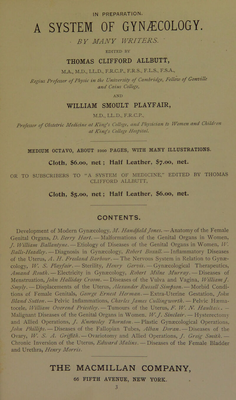 A SYSTEM OF GYNiT:C0L0GY. ■ BY MANY WRITERS. ' EDITED BY THOMAS CLIFFORD ALLBUTT, M.A., M.D., LL.D., F.R.C.P., F.R.S., F.L.S., F.S.A., Regius Professor of Physic in the University of Cambridge, Fellow of Gonville and Cains College, AND WILLIAM SMOULT PLAYFAIR, M.D., LL.D., F.R.C.P., Professor of Obstetric Medicine at King's College, and Physician to Women and Children at King's College Hospital. MEDIUM OCTAVO, ABOUT looo PAGES, WITH MANY ILLUSTRATIONS. Cloth, $6.00, net; Half Leather, $7.00, net. OR TO SUBSCRIBERS TO A SYSTEM OF MEDICINE. EDITED BY THOMAS CLIFFORD ALLBUTT, Cloth, $5.00, net; Half Leather, $6.00, net. CONTENTS. Development of Modern Gynaecology, M. Handfield fanes. — Anatomy of the Female Genital Organs, D. Berry Hart. — Malformations of the Genital Organs in Women, J. William Ballantyne. — Etiology of Diseases of the Genital Organs in Women, IJC Balls-Headley.—Diagnosis in Gynaecology, Robert Boxall. — Inflammatory Diseases of the Uterus, A. H. Freeland Barbour. — The Nervous System in Relation to Gynm- cology, IV. S. Playfair. — Sterility, Henry Gervis. — Gynaecological Therapeutics, Amand Routh. — Electricity in Gynaecology, Robert Milne Murray. — Diseases of Menstruation,/!?//;/ Halliday Groom. — Diseases of the Vulva and Vagina, William f. Smyly. — Displacements of the Uterus, Alexander Russell Simpson. — Morbid Condi- tions of Female Genitals, George Ernest Hermaii. — Extra-Uterine Gestation,/i;//;/ Bland Sutton. — Pelvic Inflammations, Charles James Cullingworth. — Pelvic Haema- tocele, IVilliam Overetid Priestley. — Tumours of the Uterus, A'. IV. AT. Haultaii.. — Malignant Diseases of the Genital Organs in Women. W. J. Sinclair. — Hysterectomy and Allied Operations,/. Knowsley Thornton. — Plastic Gynaecological Operations, John Phillips. — Diseases of the Fallopian Tubes, Albati Doran. — Diseases of the Ovary, PV. S. A. Griffith. — Ovariotomy and Allied Operations,/. Greig Smith.— Chronic Inversion of the Uterus, Edward Malins. — Diseases of the Female Bladder and Urethra, Henry Morris. THE MACMILLAN COMPANY, 66 FIFTH AVENUE, NEW YORK. 3