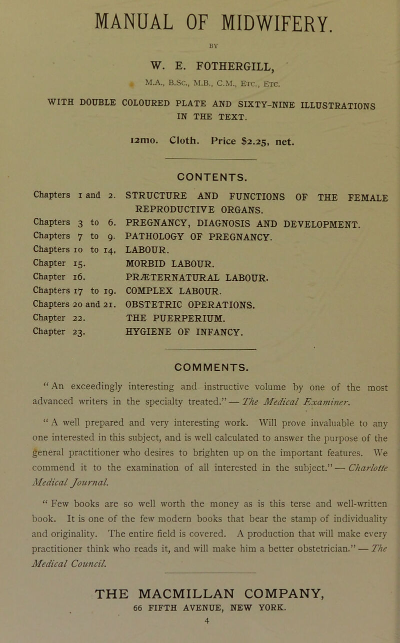 MANUAL OF MIDWIFERY. BY W. E. FOTHERGILL, M.A., B.Sc., M.B., C.M., Etc., Etc. WITH DOUBLE COLOURED PLATE AND SIXTY-NINE ILLUSTRATIONS IN THE TEXT. i2mo. Cloth. Price $2.25, net. CONTENTS. Chapters i and 2. Chapters 3 to 6. Chapters 7 to 9. Chapters 10 to 14. Chapter 15. Chapter 16. Chapters 17 to 19. Chapters 20 and 21. Chapter 22. Chapter 23. STRUCTURE AND FUNCTIONS OF THE FEMALE REPRODUCTIVE ORGANS. PREGNANCY, DIAGNOSIS AND DEVELOPMENT. PATHOLOGY OF PREGNANCY. LABOUR. MORBID LABOUR. PR.®TERNATURAL LABOUR. COMPLEX LABOUR. OBSTETRIC OPERATIONS. THE PUERPERIUM. HYGIENE OF INFANCY. COMMENTS. “ An exceedingly interesting and instructive volume by one of the most advanced writers in the specialty treated.”—The Medical Exajnmer. “ A well prepared and very interesting work. Will prove invaluable to any one interested in this subject, and is well calculated to answer the purpose of the general practitioner who desires to brighten up on the important features. We commend it to the examination of all interested in the subject.”—Charlotte Medical Journal. “ Few books are so well worth the money as is this terse and well-written book. It is one of the few modern books that bear the stamp of individuality and originality. The entire field is covered. A production that will make every practitioner think who reads it, and will make him a better obstetrician.” — The Medical Council. THE MACMILLAN COMPANY, 66 FIFTH AVENUE, NEW YORK.