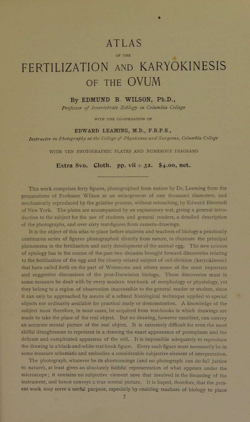 ATLAS OF THE FERTILIZATION and KARYOKINESIS OF THE OVUM By EDMUND B. WILSON, Ph.D., Professor of Invertebrate Zodlogy in Columbia College WITH THE CO-OPERATION OF EDWARD LEAMING, M.D., F.R.P.S., Instructor in Photography at the College of Physicians and Surgeons, Columbia College WITH TEN PHOTOGRAPHIC PLATES AND NUMEROUS DIAGRAMS Extra 8vo. Cloth, pp. vii + 32. $4.00, net. This work comprises forty figures, photographed from nature by Dr. Learning from the preparations of Professor Wilson at an enlargement of one thousand diameters, and mechanically reproduced by the gelatine process, without retouching, by Edward Bierstadt of New York. The plates are accompanied by an explanatory text, giving a general intro- duction to the subject for the use of students and general readers, a detailed description of the photographs, and over sixty text-figures from camera-drawings. It is the object of this atlas to place before students and teachers of biology a practically continuous series of figures photographed directly from nature, to illustrate the principal phenomena in the fertilization and early development of the animal egg. The new science of cytology has in the course of the past two decades brought fonvard discoveries relating to the fertilization of the egg and the closely related subject of cell-division (karyokinesis) that have called forth on the part of Weismann and others some of the most important and suggestive discussions of the post-Darwinian biology. These discoveries must in some measure be dealt with by every modern text-book of morphology or physiology, yet they belong to a region of observation inaccessible to the general reader or student, since it can only be approached by means of a refined histological technique applied to special objects not ordinarily available for practical study or demonstration. A knowledge of the subject must therefore, in most cases, be acquired from text-books in which drawings are made to take the place of the real object. But no drawing, however excellent, can convey an accurate mental picture of the real object. It is extremely difficult for even the most skilful draughtsman to represent in a drawing the exact appearance of protoplasm and the delicate and complicated apparatus of the cell. It is impossible adequately to reproduce the drawing in a black-and-white text-book figure. Every such figure must necessarily be in some measure schematic and embodies a considerable subjective element of interpretation. The photograph, whatever be its shortcomings (and no photograph can do full justice to nature), at least gives an absolutely faithful representation of what appears under the microscope; it contains no subjective element save that involved in the focussing of the instrument, and hence conveys a true mental picture. It is hoped, therefore, that the pres- ent work may serve a useful purpose, especially by enabling teachers of biology to place 7