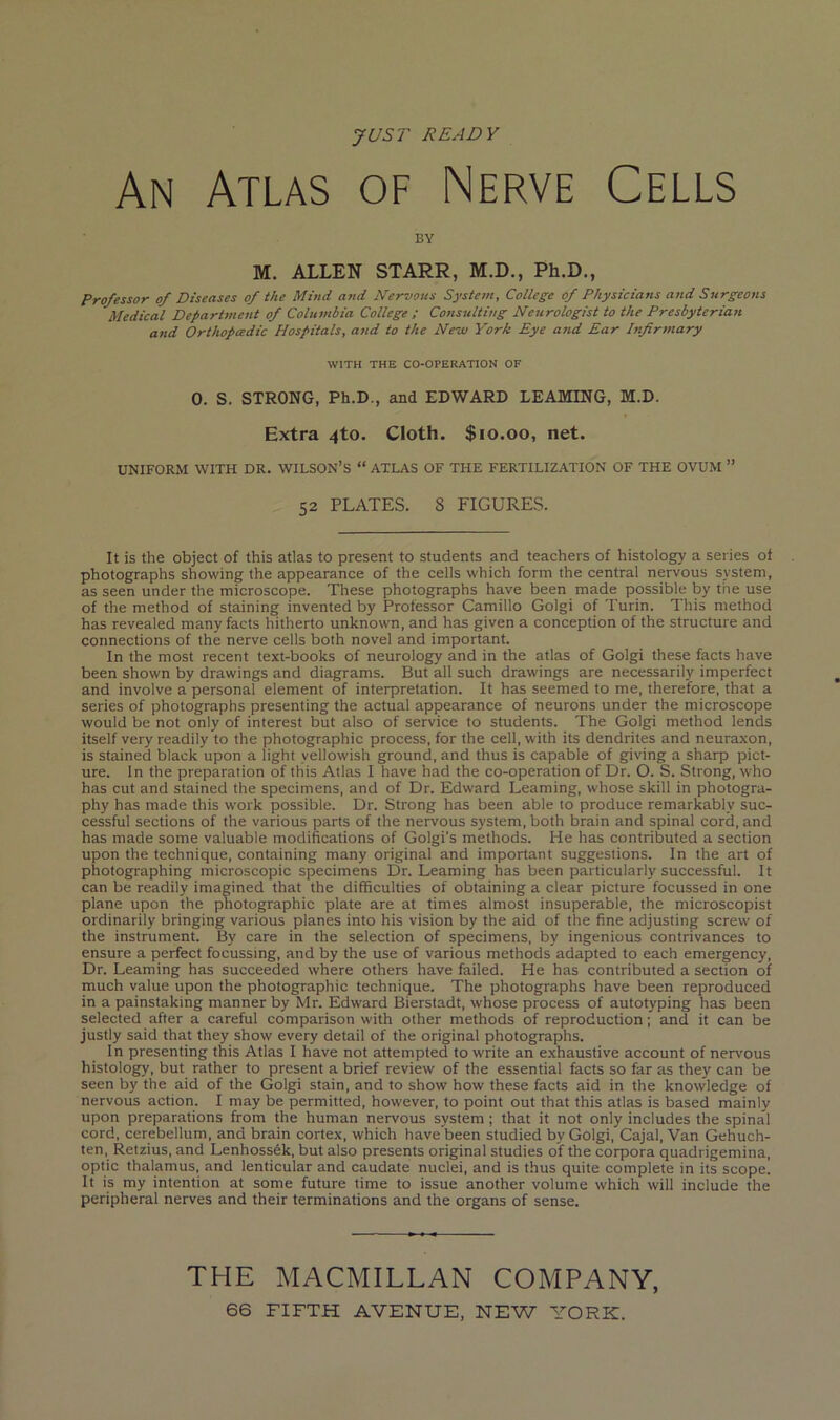 yUST READY An Atlas of Nerve Cells BY M. ALLEN STARR, M.D., Ph.D., Professor of Diseases of the Mind and Nervous System, College of Physicians and Surgeons Medical Department of Columbia College ; Consulting Neurologist to the Presbyterian and Orthopcedic Hospitals, and to the New York Eye and Ear Infirmary WITH THE CO-OPERATION OF 0. S. STRONG, Ph.D., and EDWARD TEAMING, M.D. Extra 4to. Cloth. $10.00, net. UNIFORM WITH DR. WILSON’S “ ATLAS OF THE FERTILIZATION OF THE OVUM ” 52 PLATES. 8 FIGURES. It is the object of this atlas to present to students and teachers of histology a series of photographs showing the appearance of the cells which form the central nervous system, as seen under the microscope. These photographs have been made possible by the use of the method of staining invented by Professor Camillo Golgi of Turin. This method has revealed many facts hitherto unknown, and has given a conception of the structure and connections of the nerve cells both novel and important. In the most recent text-books of neurology and in the atlas of Golgi these facts have been shown by drawings and diagrams. But all such drawings are necessarily imperfect and involve a personal element of interpretation. It has seemed to me, therefore, that a series of photographs presenting the actual appearance of neurons under the microscope would be not only of interest but also of service to students. The Golgi method lends itself very readily to the photographic process, for the cell, with its dendrites and neuraxon, is stained black upon a light yellowish ground, and thus is capable of giving a sharp pict- ure. In the preparation of this Atlas I have had the co-operation of Dr. O. S. Strong, who has cut and stained the specimens, and of Dr. Edward Learning, whose skill in photogra- phy has made this work possible. Dr. Strong has been able to produce remarkably suc- cessful sections of the various parts of the nervous system, both brain and spinal cord, and has made some valuable modifications of Golgi’s methods. He has contributed a section upon the technique, containing many original and important suggestions. In the art of photographing microscopic specimens Dr. Learning has been particularly successful. It can be readily imagined that the difficulties of obtaining a clear picture focussed in one plane upon the photographic plate are at times almost insuperable, the microscopist ordinarily bringing various planes into his vision by the aid of the fine adjusting screw of the instrument. By care in the selection of specimens, by ingenious contrivances to ensure a perfect focussing, and by the use of various methods adapted to each emergency. Dr. Learning has succeeded where others have failed. He has contributed a section of much value upon the photographic technique. The photographs have been reproduced in a painstaking manner by Mr. Edward Bierstadt, whose process of autotyping has been selected after a careful comparison with other methods of reproduction; and it can be justly said that they show every detail of the original photographs. In presenting this Atlas I have not attempted to write an exhaustive account of ner%'ous histology, but rather to present a brief review of the essential facts so far as they can be seen by the aid of the Golgi stain, and to show how these facts aid in the knowledge of nervous action. I may be permitted, however, to point out that this atlas is based mainly upon preparations from the human nervous system; that it not only includes the spinal cord, cerebellum, and brain cortex, which have been studied by Golgi, Cajal, Van Gehuch- ten, Retzius, and Lenhoss6k, but also presents original studies of the corpora quadrigemina, optic thalamus, and lenticular and caudate nuclei, and is thus quite complete in its scope. It is my intention at some future time to issue another volume which will include the peripheral nerves and their terminations and the organs of sense. THE MACMILLAN COMPANY,