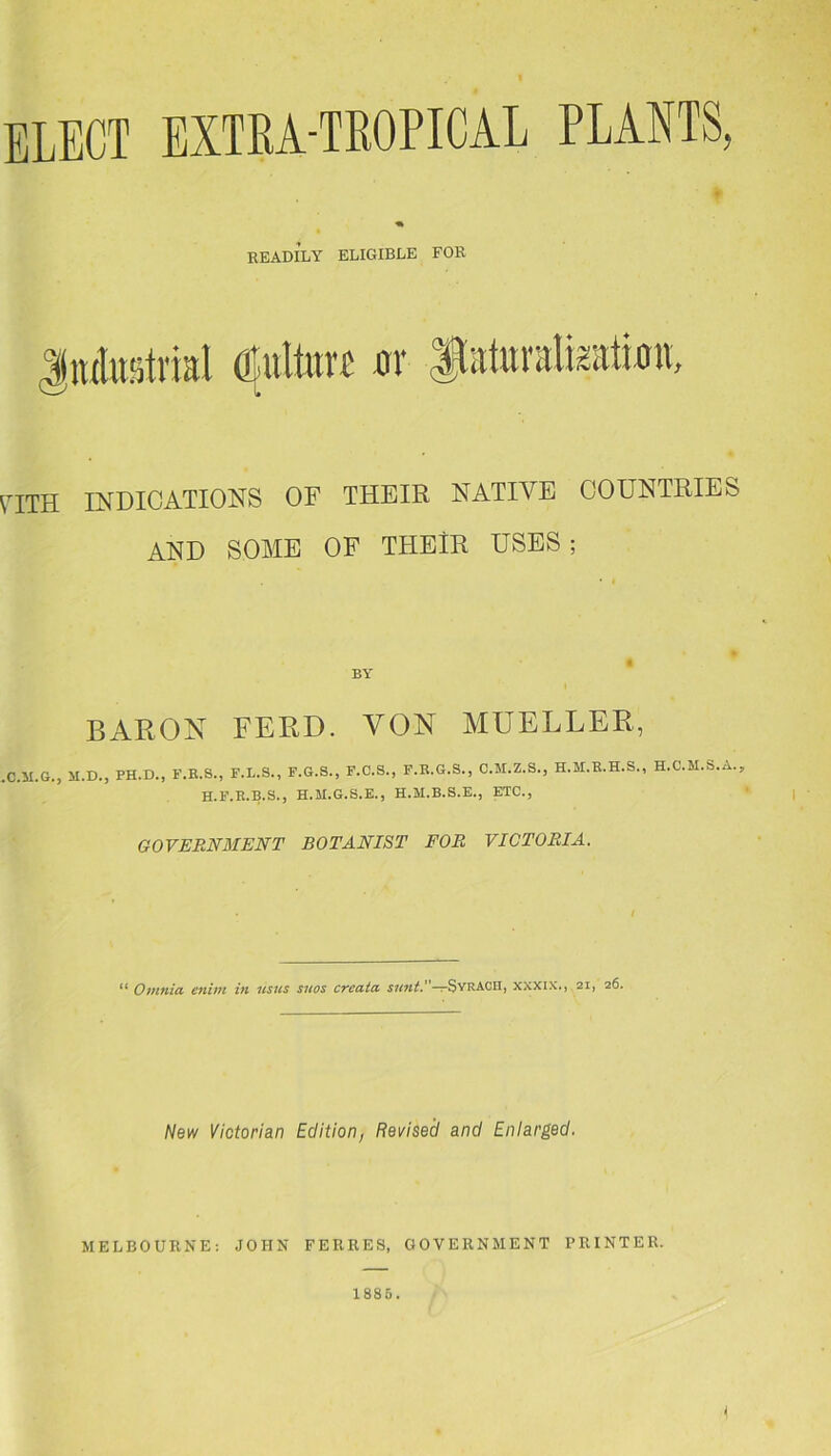ELECT EXTRA-TROPICAL PLANTS, READILY ELIGIBLE FOE pith indications of their native countries AND SOME OF THEIR USES ; BY BARON FEED. VON MUELLER, .C.U.G., M.D., PH.D., F.R.S., F.L.S., F.G.S., F.C.S., F.R.G.S., C.M.Z.S., H.M.R.H.S., H.C.M.S.A.. H.F.R.B.S., H.M.G.S.E., H.M.B.8.E., ETC., GOVERNMENT BOTANIST FOR VICTORIA. ** Omnia enirn in usus suos creata sunt.’'-^SvrACHJ xxxix., 21, 26. New Victorian Edition, Revised and Enlarged. MELBOURNE: JOHN FERRES, GOVERNMENT PRINTER. 1885.