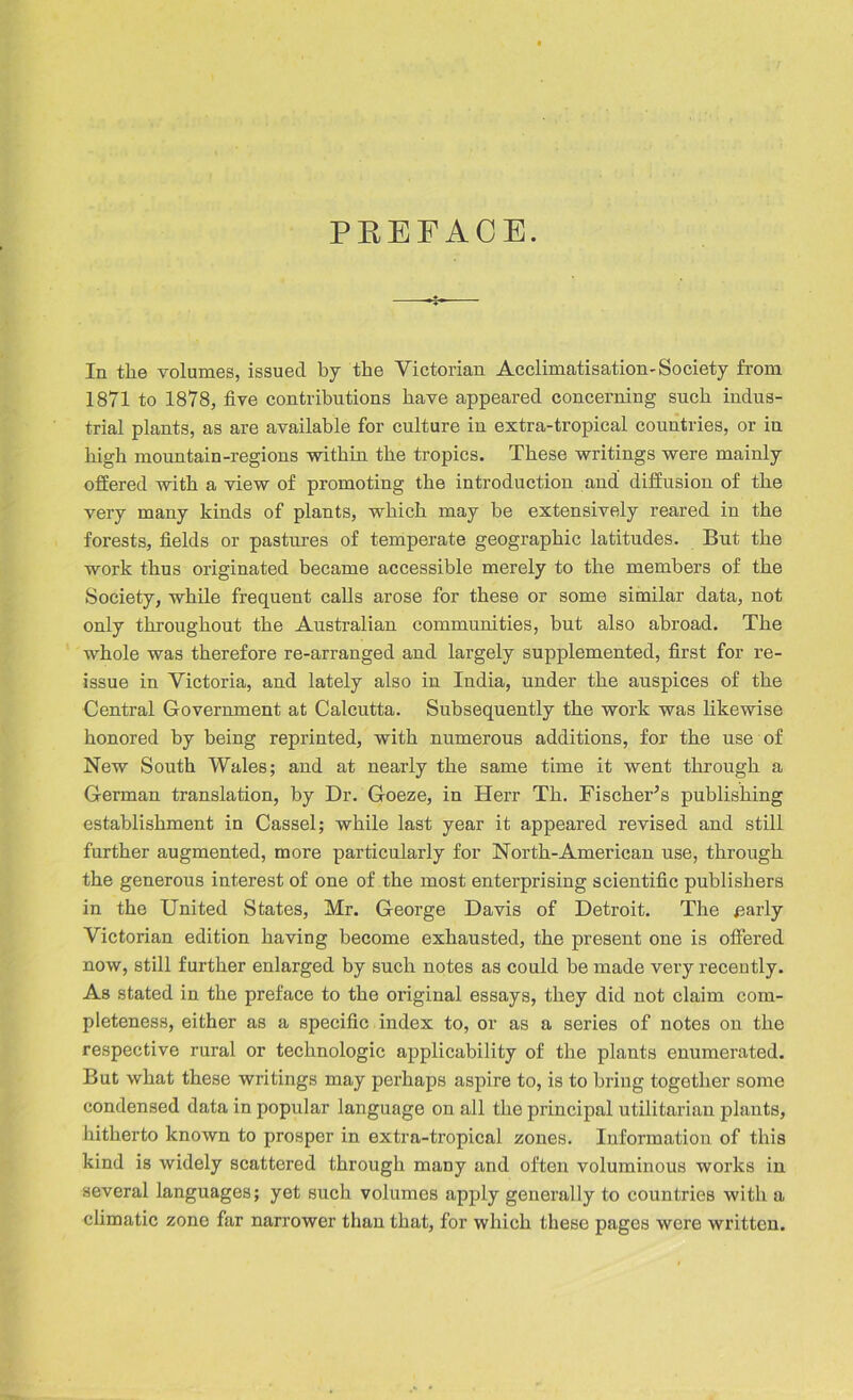 PREFACE. In the volumes, issued by the Victorian Acclimatisation - Society from 1871 to 1878, five contributions have appeared concerning such indus- trial plants, as are available for culture in extra-tropical countries, or in high mountain-regions within the tropics. These writings were mainly offered with a view of promoting the introduction and diffusion of the very many kinds of plants, which may be extensively reared in the forests, fields or pastures of temperate geographic latitudes. But the work thus originated became accessible merely to the members of the Society, while frequent calls arose for these or some similar data, not only throughout the Australian communities, but also abroad. The whole was therefore re-arranged and largely supplemented, first for re- issue in Victoria, and lately also in India, under the auspices of the Central Government at Calcutta. Subsequently the work was likewise honored by being reprinted, with numerous additions, for the use of New South Wales; and at nearly the same time it went through a German translation, by Dr. Goeze, in Herr Th. Fischer's publishing establishment in Cassel; while last year it appeared revised and still further augmented, more particularly for North-American use, through the generous interest of one of the most enterprising scientific publishers in the United States, Mr. George Davis of Detroit. The £arly Victorian edition having become exhausted, the present one is offered now, still further enlarged by such notes as could be made very recently. As stated in the preface to the original essays, they did not claim com- pleteness, either as a specific index to, or as a series of notes on the respective rural or technologic applicability of the plants enumerated. But what these writings may perhaps aspire to, is to bring together some condensed data in popular language on all the principal utilitarian plants, hitherto known to prosper in extra-tropical zones. Information of this kind is widely scattered through many and often voluminous works in several languages; yet such volumes apply generally to countries with a climatic zone far narrower than that, for which these pages were written.