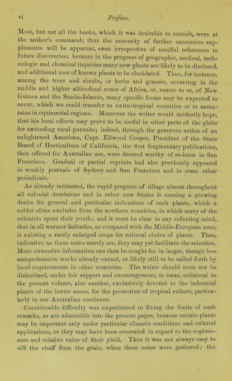 Most, but not all the books, which it was desirable to consult, were at the author’s command; thus the necessity of further successive sup- plements will be apparent, even irrespective of needful references to future discoveries; because in the progress of geographic, medical, tech- nologic and chemical inquiries many new plants are-likely to be disclosed, and additional uses of known plants to be elucidated. Thus, for instance, among the trees and shrubs, or herbs and grasses, occurring in the middle and higher altitudinal zones of Africa, or, nearer to us, of New Guinea and the Sunda-Islands, many specific forms may be expected to occur, which we could transfer to extra-tropical countries or to moun- tains in equinoctial regions. Moreover the writer would modestly hope, that his local efforts may prove to be useful in other parts of the globe for extending rural pursuits; indeed, through the generous action of an enlightened American, Capt. Ellwood Cooper, President of the State Board of Horticulture of California, the first fragmentary publications, then offered for Australian use, were deemed worthy of re-issue in San Francisco. Gradual or partial reprints had also previously appeared in weekly journals of Sydney and San Francisco and in some other periodicals. As already intimated, the rapid progress of tillage almost throughout all colonial dominions and in other new States is causing a growing desire for general and particular indications of such plants, which a colder clime excludes from the northern countries, in which many of the colonists spent their youth; and it must be clear to any reflecting mind, that in all warmer latitudes, as compared with the Middle-European zone, is existing a vastly enlarged scope for cultural choice of plants. Thus, indicative as these notes merely are, they may yet facilitate the selection. More extensive information can then be sought for in larger, though less comprehensive works already extant, or likely still to be called forth by local requirements in other countries. The writer should even not be disinclined, under fair support and encouragement, to issue, collateral to the present volume, also another, exclusively devoted to the industrial plants of the hotter zones, for the promotion of tropical culture, particu- larly in our Australian continent. Considerable difficulty was experienced in fixing the limits of such remarks, as are admissible into the present pages, because certain plants may be important only under particular climatic conditions and cultural applications, or they may have been overrated in regard to the copious- ness and relative value of their yield. Thus it was not always easy to sift the chaff from the grain, when these notes were gathered; the