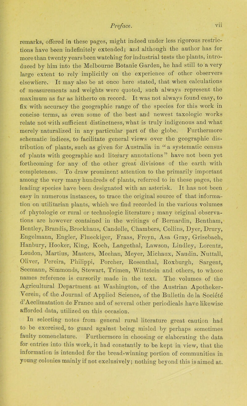 remarks, offered in these pages, might indeed under less rigorous restric- tions have been indefinitely extended; and although the author has for more than twenty years been watching for industrial tests the plants, intro- duced by him into the Melbourne Botanic G-arden, he had still to a very large extent to rely implicitly on the experience of other observers elsewhere. It may also be at once here stated, that when calculations of measurements and weights were quoted, such always represent the maximum as far as hitherto on record. It was not always found easy, to fix with accuracy the geographic range of the species for this work in concise terms, as even some of the best and newest taxologic works relate not with sufficient distinctness, what is truly indigenous and what merely naturalized in any particular part of the globe. Furthermore schematic indices, to facilitate general views over the geographic dis- tribution of plants, such as given for Australia in “ a systematic census of plants with geographic and literary annotations ” have not been yet forthcoming for any of the other great divisions of the earth with completeness. To draw prominent attention to the primarily important among the very many hundreds of plants, referred to in these pages, the leading species have been designated with an asterisk. It has not been easy in numerous instances, to trace the original source of that informa- tion on utilitarian plants, which we find recorded in the various volumes of phytologic or rural or technologic literature; many original observa- tions are however contained in the writings of Bernardin, Bentham, Bentley, Brandis, Brockhaus, Candolle, Chambers, Collins, Dyer, Drury, Engelmann, Engler, Flueckiger, Fraas, Freyn, Asa Gray, Grisebach, Hanbury, Hooker, King, Koch, Langethal, Lawson, Bindley, Lorentz, Loudon, Martius, Masters, Meehan, Meyer, Michaux, Naudin. Nut tall, Oliver, Pereira, Philippi, Porcher, Rosenthal, Roxburgh, Sargent, Seemann, Simmonds, Stewart, Trimen, Wittstein and others, to Avhose names reference is cursorily made in the text. The volumes of the Agricultural Department at Washington, of the Austrian Apotheker- Verein, of the Journal of Applied Science, of the Bulletin dela Societe d’Acclimatation de France and of several other periodicals have likeAvise afforded data, utilized on this occasion. In selecting notes from general rural literature great caution had to be exercised, to guard against being misled by perhaps sometimes faiilty nomenclature. Furthermore in choosing or elaborating the data for entries into this work, it had constantly to be kept in vieAv, that the information is intended for the bread-winning portion of communities in young colonies mainly if not exclusively; nothing beyond this is aimed at.