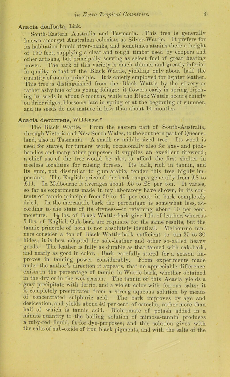 Acacia dealbata, Link. South-Eastern Australia and Tasmania. This tree is generally known amongst Australian colonists as Silver-Wattle. It prefers for its habitation humid river-banks, and sometimes attains there a height of 150 feet, supplying a clear and tough timber used by coopers and other artisans, but principally serving as select fuel of great heating power. The bark of this variety is much thinner and greatly inferior in quality to that of the Black Wattle, yielding only about half the quantity of tannin-principle. It is chiefly employed for lighter leather. This tree is distinguished from the Black Wattle by the silvery or rather ashy hue of its young foliage: it flowers early in spring, ripen- ing its seeds in about 5 months, while the Black Wattle occurs chiefly on drier ridges, blossoms late in spring or at the beginning of summer, and its seeds do not mature in less than about 14 months. Acacia decurrens, Willdenow.* The Black Wattle. From the eastern part of South-Australia, through Victoria and New South Wales, to the southern part of Queens- land, also in Tasmania. A small, or middle-sized tree. Its wood is used for staves, for turners’ work, occasionally also for axe- and pick- handles and many other purposes; it supplies an excellent firewood; a chief use of the tree would be also, to afford the first shelter in treeless localities for raising forests. Its bark, rich in tannin, and its gum, not dissimilar to gum arabic, render this tree highly im- portant. The English price of the bark ranges geuerally from £8 to £11. In Melbourne it averages about £5 to £8 per ton. It varies, so far as experiments made in my laboratory have shown, in its con- tents of tannic principle from 30 to 40 per cent, in bark completely dried. In the mercantile bark the percentage is somewhat less, ac- cording to the state of its dryness—it retaining about 10 per cent, moisture. 1^ lbs. of Black Wattle-bark give 1 lb. of leather, whereas 5 lbs. of English Oak-bark are requisite for the same results, but the tannic principle of both is not absolutely identical. Melbourne tan- ners consider a ton of Black Wattle-bark sufficient to tan 25 to 30 hides; it is best adapted for sole-leather and other so-called heavy goods. The leather is fully as durable as that tanned with oak-bark, and nearly as good in color. Bark carefully stored for a season im- proves in tanning power considerably. From experiments made under the author’s direction it appears, that no appreciable difference exists in the percentage of tannin in Wattle-bark, whether obtained in the dry or in the wet season. The tannin of this Acacia yields a gray precipitate with ferric, and a violet color with ferrous salts; it is completely precipitated from a strong aqueous solution by means of concentrated sulphuric acid. The bark improves by age aud desiccation, and yields about 40 per cent, of catechu, rather more than half of which is tannic acid. Bichromate of potash added in a minute quantity to the boiling solution of mimosa-tannin produces a ruby-red liquid, fit for dye-purposes; and this solution gives with the salts of sub-oxide of iron black pigments, and with the salts of the