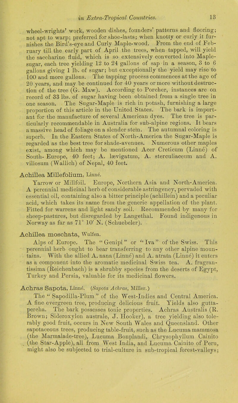 wheel-wrights’ work, wooden dishes, founders’ patterns and flooring; not apt to warp; preferred for shoe-lasts; when knotty or curly it fur- nishes the Bird’s-eye and Curly Maple-wood. From the end of Feb- ruary till the early part of April the trees, when tapped, will yield the saccharine fluid, which is so extensively converted into Maple- sugar, each tree yielding 12 to 24 gallons of sap in a season, 3 to 6 gallons giving 1 lb. of sugar; but exceptionally the yield may rise to 100 and more gallons. The tapping process commences at the age of 20 years, and may be continued for 40 years or more without destruc- tion of the tree (G. Maw). According to Porcher, instances are on record of 33 lbs. of sugar having been obtained from a single tree in one season. The Sugar-Maple is rich in potash, furnishing a large proportion of this article in the United States. The bark is import- ant for the manufacture of several American dyes. The tree is par- ticularly recommendable in Australia for sub-alpine regions. It bears a massive head of foliage on a slender stein. The autumnal coloring is superb. In the Eastern States of North-America the Sugar-Maple is regarded as the best tree for shade-avenues. Numerous other maples exist, among which may be mentioned Acer Creticum (Linne) of South- Europe, 40 feet; A. lsevigatum, A. sterculiaceum and A. villosum (Wallich) of Nepal, 40 feet. Achillea MiUefolium, Linne. Yarrow or Millfoil. Europe, Northern Asia and North-America. A perennial medicinal herb of considerable astringency, pervaded with essential oil, containing also a bitter principle (achillein) and a peculiar acid, which takes its name from the generic appellation of the plant. Fitted for warrens and light sandy soil. Recommended by many for sheep-pastures, but disregarded by Langethal. Found indigenous in Norway as far as 71° 10' N. (Schuebeler). Achillea moschata, Wulfen. Alps of Europe. The “ Genipi ” or u Iva ” of the Swiss. This perennial herb ought to bear transferring to any other alpine moun- tains. With the allied A. nana (Linne) and A. atrata (Linne) it enters as a component into the aromatic medicinal Swiss tea. A. fragrau- tissima (Reichenbach) is a shrubby species from the deserts of Egypt, Turkey and Persia, valuable for its medicinal flowers. Achras Sapota, Linn6. (Sapota Achras, Miller.) The “ Sapodilla-Plum ” of the West-Indies and Central America. A fine evergreen tree, producing delicious fruit. Yields also gutta- percha. The bark possesses tonic properties. Achras Australis (R. Brown; Sideroxylon australe, J. Hooker), a tree yielding also tole- rably good fruit, occurs in New South Wales and Queensland. Other sapotaoeous trees, producing table-fruit, such as the Lucuma mammosa (the Marmalade-tree), Lucuma Bonplandi, Chrysophyllum Caiuito , (the Star-Apple), all from West India, and Lucuma Cainito of Peru, might also be subjected to trial-culture in sub-tropical forest-valleys;