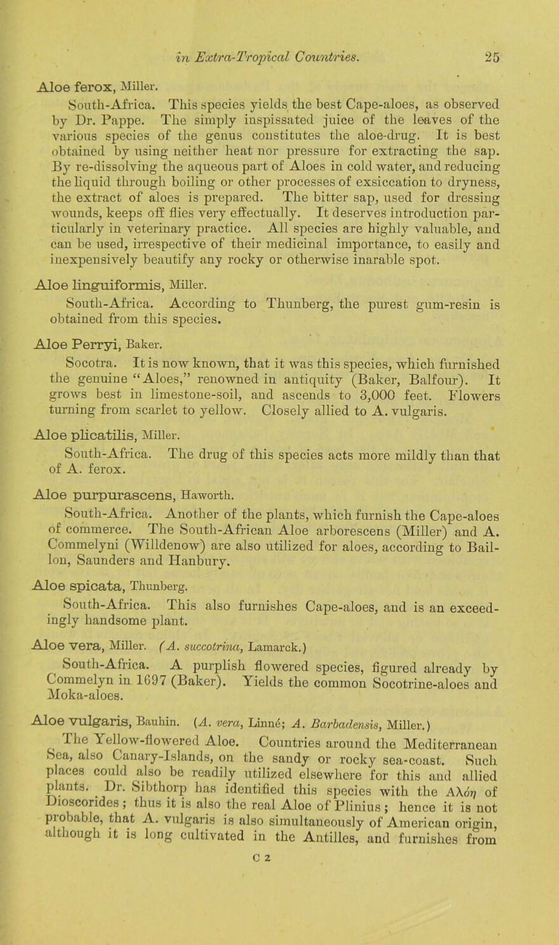 Aloe ferox, Miller. Soutk-Africa. This species yields the best Cape-aloes, as observed by Dr. Pappe. The simply inspissated juice of the leaves of the various species of the genus constitutes the aloe-drug. It is best obtained by using neither heat nor pressure for extracting the sap. By re-dissolving the aqueous part of Aloes in cold water, and reducing the liquid through boiling or other processes of exsiccation to dryness, the extract of aloes is prepared. The bitter sap, used for dressing wounds, keeps off flies very effectually. It deserves introduction par- ticularly in veterinary practice. All species are highly valuable, and can be used, irrespective of their medicinal importance, to easily and inexpensively beautify any rocky or otherwise inarable spot. Aloe linguiformis, Miller. Soutk-Africa. According to Tkunberg, the purest gum-resin is obtained from this species. Aloe Perryi, Baker. Socotra. It is now known, that it was this species, which furnished the genuine “Aloes,” renowned in antiquity (Baker, Balfour). It grows best in limestone-soil, and ascends to 3,000 feet. Flowers turning from scarlet to yellow. Closely allied to A. vulgaris. Aloe plicatilis, Miller. South-Africa. The drug of this species acts more mildly than that of A. ferox. Aloe purpurascens, Haworth. South-Africa. Another of the plants, which furnish the Cape-aloes of commerce. The South-African Aloe arborescens (Miller) and A. Commelyni (Willdenow) are also utilized for aloes, according to Bail- Ion, Saunders and Hanbury. Aloe spicata, Tkunberg. South-Africa. This also furnishes Cape-aloes, and is an exceed- ingly handsome plant. Aloe vera, Miller. (A. succotrina, Lamarck.) South-Africa. A purplish flowered species, figured already by Commelyn in 1697 (Baker). Yields the common Socotrine-aloes and Moka-aloes. Aloe vulgaris, Bauhin. {A. vera, Linin'; A. Barbadensis, Miller.) The Yellow-flowered Aloe. Countries around the Mediterranean Sea, also Canary-Islands, on the sandy or rocky sea-coast. Such places could also be readily utilized elsewhere for this and allied plants. . Dr. Sibthorp has identified this species with the A\ot) of Dioscorides ; thus it is also the real Aloe of Plinius ; hence it is not piobable, that A. vulgaris is also simultaneously of American origin, a 1 lough it is long cultivated in the Antilles, and furnishes from