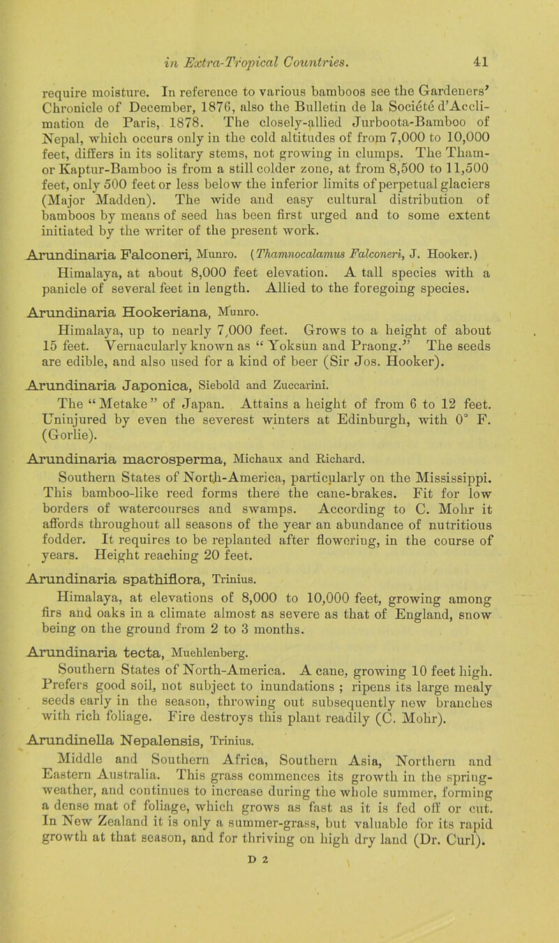 require moisture. In reference to various bamboos see the Gardeners’ Chronicle of December, 1876, also the Bulletin de la Societe d’Accli- mation de Paris, 1878. The closely-allied Jurboota-Bamboo of Nepal, which occurs only in the cold altitudes of from 7,000 to 10,000 feet, differs in its solitary stems, not growing in clumps. The Tham- or Kaptur-Bamboo is from a still colder zone, at from 8,500 to 11,500 feet, only 500 feet or less below the inferior limits of perpetual glaciers (Major Madden). The wide and easy cultural distribution of bamboos by means of seed has been first urged and to some extent initiated by the writer of the present work. Arundinaria Falconeri, Munro. (Thamnocalamus Falconeri, J. Hooker.) Himalaya, at about 8,000 feet elevation. A tall species with a panicle of several feet in length. Allied to the foregoing species. Arundinaria Hookeriana, Munro. Himalaya, up to nearly 7,000 feet. Grows to a height of about 15 feet. Vernacularly known as “ Yoksun and Praong.” The seeds are edible, and also used for a kind of beer (Sir Jos. Hooker). Arundinaria Japonica, Siebold and Zuccarini. The “Metake” of Japan. Attains a height of from 6 to 12 feet. Uninjured by even the severest winters at Edinburgh, with 0° F. (Gorlie). Arundinaria macrosperma, Michaux and Richard. Southern States of North-America, particularly on the Mississippi. This bamboo-like reed forms there the cane-brakes. Fit for low borders of watercourses and swamps. According to C. Mohr it affords throughout all seasons of the year an abundance of nutritious fodder. It requires to be replanted after floweriug, in the course of years. Height reaching 20 feet. Arundinaria spathiflora, Trinius. Himalaya, at elevations of 8,000 to 10,000 feet, growing among firs and oaks in a climate almost as severe as that of England, snow being on the ground from 2 to 3 months. Arundinaria tecta, Muehlenberg. Southern States of North-America. A cane, growing 10 feet high. Prefers good soil, not subject to inundations ; ripens its large mealy seeds early in the season, throwing out subsequently new branches with rich foliage. Fire destroys this plant readily (C. Mohr). Arundinella Nepalensis, Trinius. Middle and Southern Africa, Southern Asia, Northern and Eastern Australia. This grass commences its growth in the spring- weather, and continues to increase during the whole summer, forming a dense mat of foliage, which grows as fast as it is fed off or cut. In New Zealand it is only a summer-grass, but valuable for its rapid growth at that season, and for thriving on high dry land (Dr. Curl). D 2