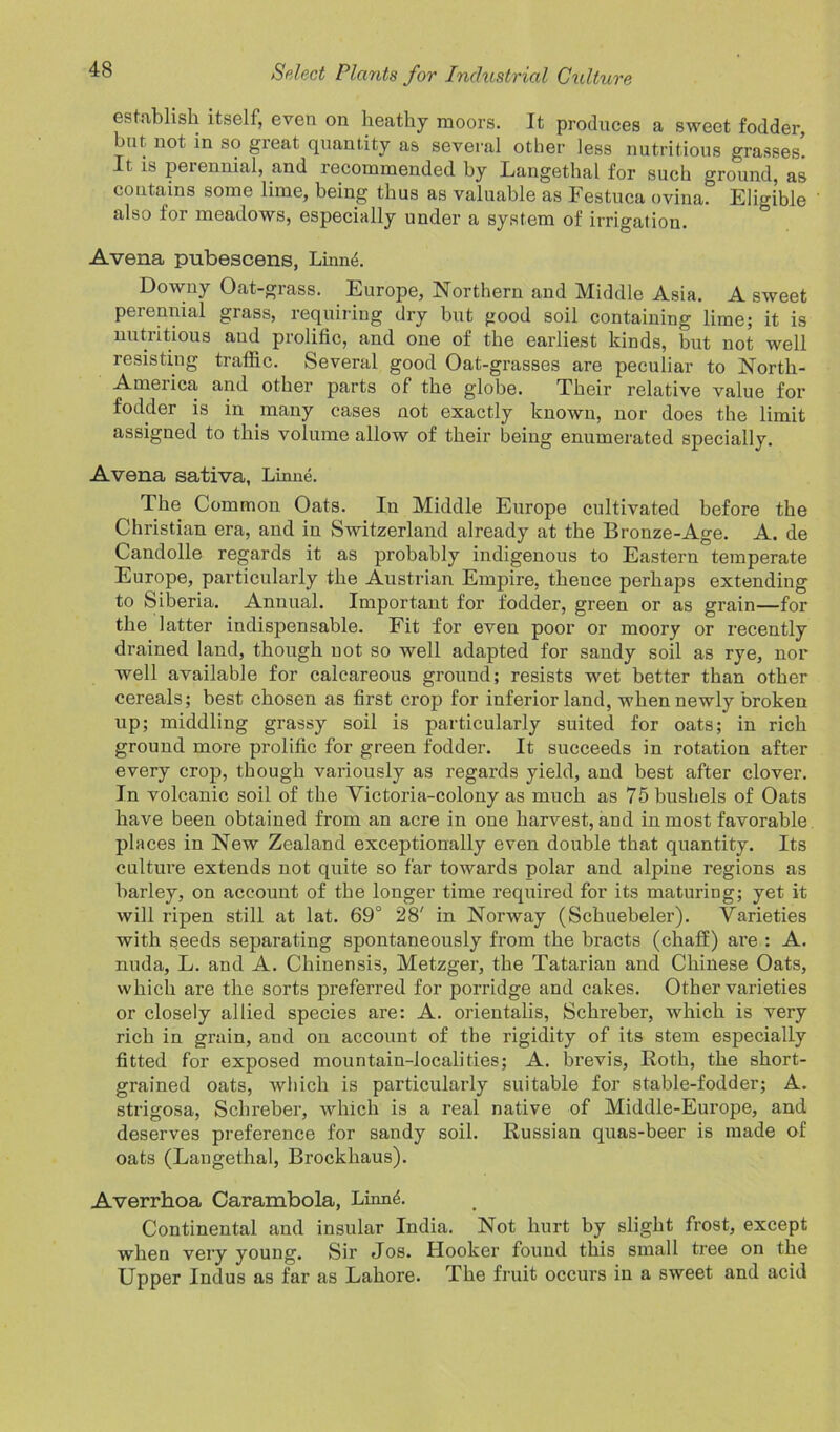 establish itself, even on heathy moors. It produces a sweet fodder, but not in so gieat quantity as several other less nutritious grasses. It is perennial, and recommended by Langethal for such ground, as contains some lime, being thus as valuable as Festuca ovina. Eligible also for meadows, especially under a system of irrigation. Avena pubescens, Linn<k Downy Oat-grass. Europe, Northern and Middle Asia. A sweet perennial grass, requiring dry but good soil containing lime; it is nutritious and prolific, and one of the earliest kinds, but not well resisting traffic. Several good Oat-grasses are peculiar to North- America and other parts of the globe. Their relative value for fodder is in many cases not exactly known, nor does the limit assigned to this volume allow of their being enumerated specially. Avena sativa, Linne. The Common Oats. In Middle Europe cultivated before the Christian era, and in Switzerland already at the Bronze-Age. A. de Candolle regards it as probably indigenous to Eastern temperate Europe, particularly the Austrian Empire, thence perhaps extending to Siberia. Annual. Important for fodder, green or as grain—for the latter indispensable. Fit for even poor or moory or recently drained land, though not so well adapted for sandy soil as rye, nor well available for calcareous ground; resists wet better than other cereals; best chosen as first crop for inferior land, when newly broken up; middling grassy soil is particularly suited for oats; in rich ground more prolific for green fodder. It succeeds in rotation after every crop, though variously as regards yield, and best after clover. In volcanic soil of the Victoria-colony as much as 75 bushels of Oats have been obtained from an acre in one harvest, and in most favorable places in New Zealand exceptionally even double that quantity. Its culture extends not quite so far towards polar and alpine regions as barley, on account of the longer time required for its maturing; yet it will ripen still at lat. 69° 28' in Norway (Schuebeler). Varieties with seeds separating spontaneously from the bracts (chaff) are : A. nuda, L. and A. Chinensis, Metzger, the Tatarian and Chinese Oats, which are the sorts preferred for porridge and cakes. Other varieties or closely allied species are: A. orientalis, Schreber, which is very rich in grain, and on account of the rigidity of its stem especially fitted for exposed mountain-localities; A. brevis, Roth, the short- grained oats, which is particularly suitable for stable-fodder; A. strigosa, Schreber, which is a real native of Middle-Europe, and deserves preference for sandy soil. Russian quas-beer is made of oats (Langethal, Brockliaus). Averrhoa Carambola, Linn4. Continental and insular India. Not hurt by slight frost, except when very young. Sir Jos. Hooker found this small tree on the Upper Indus as far as Lahore. The fruit occurs in a sweet and acid